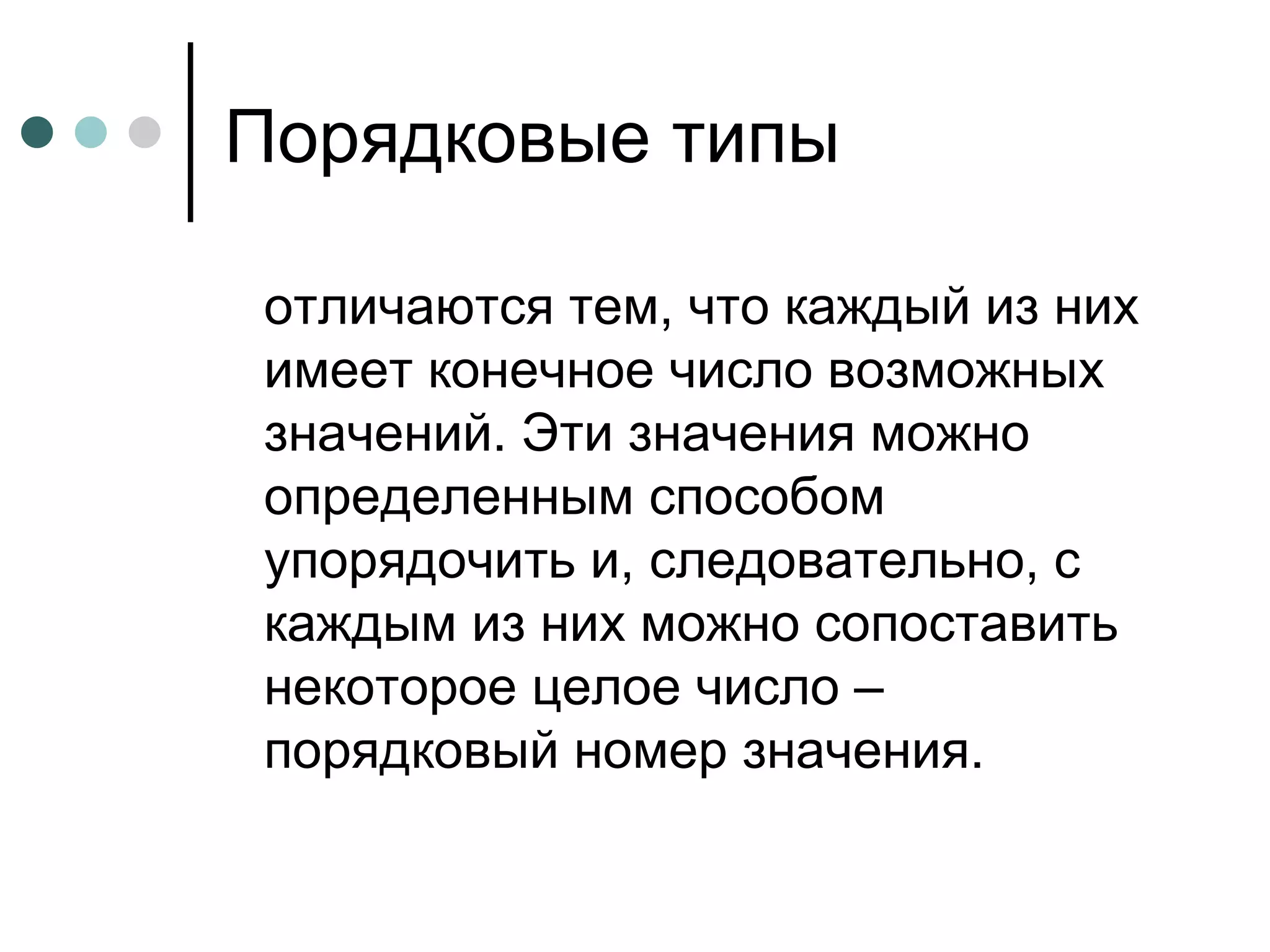 Порядковые типы отличаются тем, что каждый из них имеет конечное число возможных значений. Эти значения можно определенным способом упорядочить и, следовательно, с каждым из них можно сопоставить некоторое целое число – порядковый номер значения. 