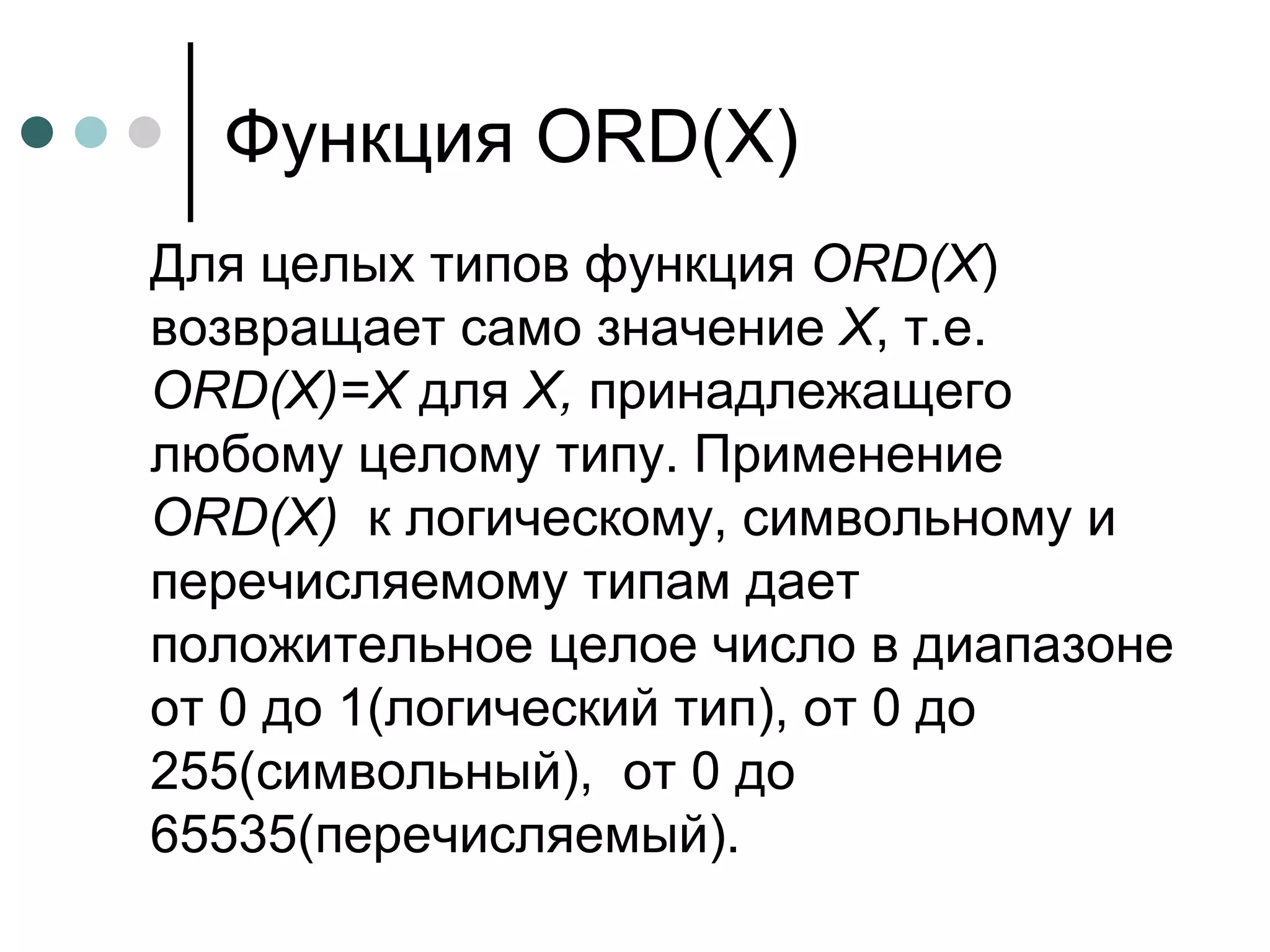 Функция  ORD ( X ) Для целых типов функция  ORD ( X ) возвращает само значение  Х , т.е.  ORD ( X )= X  для  Х,  принадлежащего любому целому типу. Применение  ORD ( X )   к логическому, символьному и перечисляемому типам дает положительное целое число в диапазоне от 0 до 1(логический тип), от 0 до 255(символьный),  от 0 до 65535(перечисляемый).  
