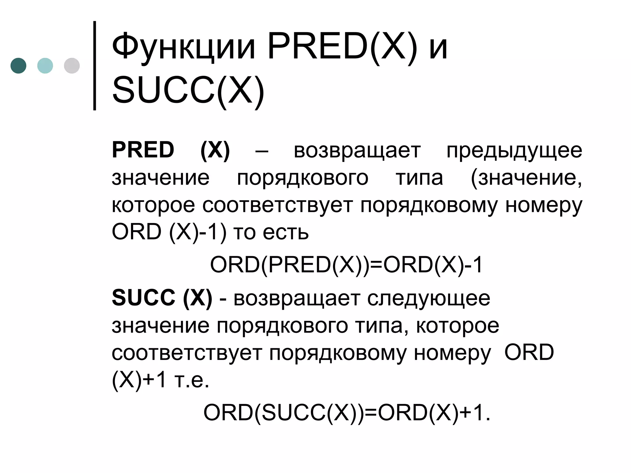 Функции  PRED(X)  и  SUCC(X) PRED  ( X )  – возвращает предыдущее значение порядкового типа (значение, которое соответствует порядковому номеру  ORD  ( X )-1 )  то есть  ORD(PRED(X))=ORD(X)-1 SUCC  ( X )  - возвращает следующее значение порядкового типа, которое соответствует порядковому номеру  ORD  ( X )+1 т.е. ОRD(SUCC(X))=ORD(X)+1. 