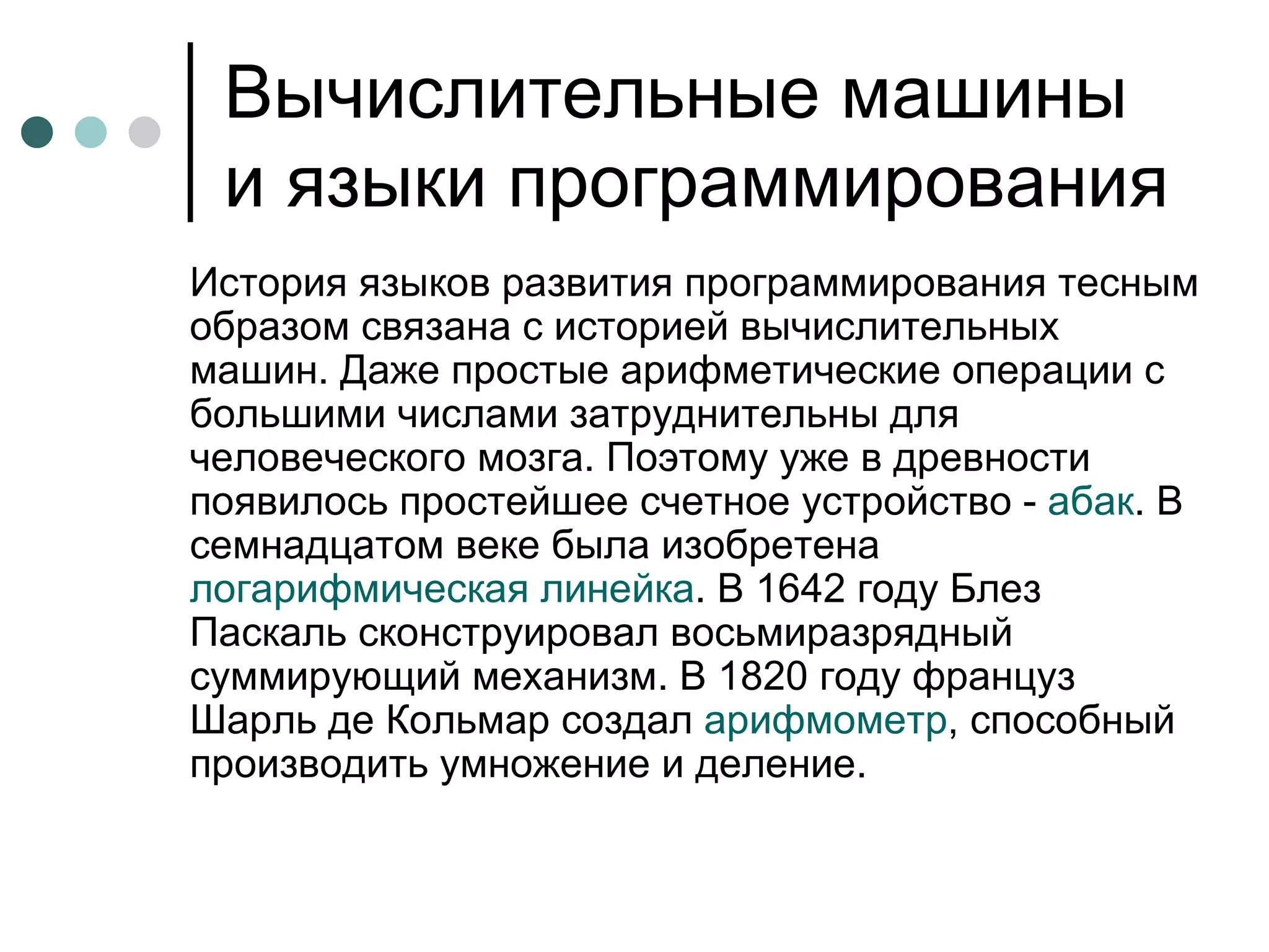Вычислительные машины и языки программирования История языков развития программирования тесным образом связана с историей вычислительных машин. Даже простые арифметические операции с большими числами затруднительны для человеческого мозга. Поэтому уже в древности появилось простейшее счетное устройство -  абак . В семнадцатом веке была изобретена  логарифмическая линейка . В 1642 году Блез Паскаль сконструировал восьмиразрядный суммирующий механизм. В 1820 году француз Шарль де Кольмар создал  арифмометр , способный производить умножение и деление.  