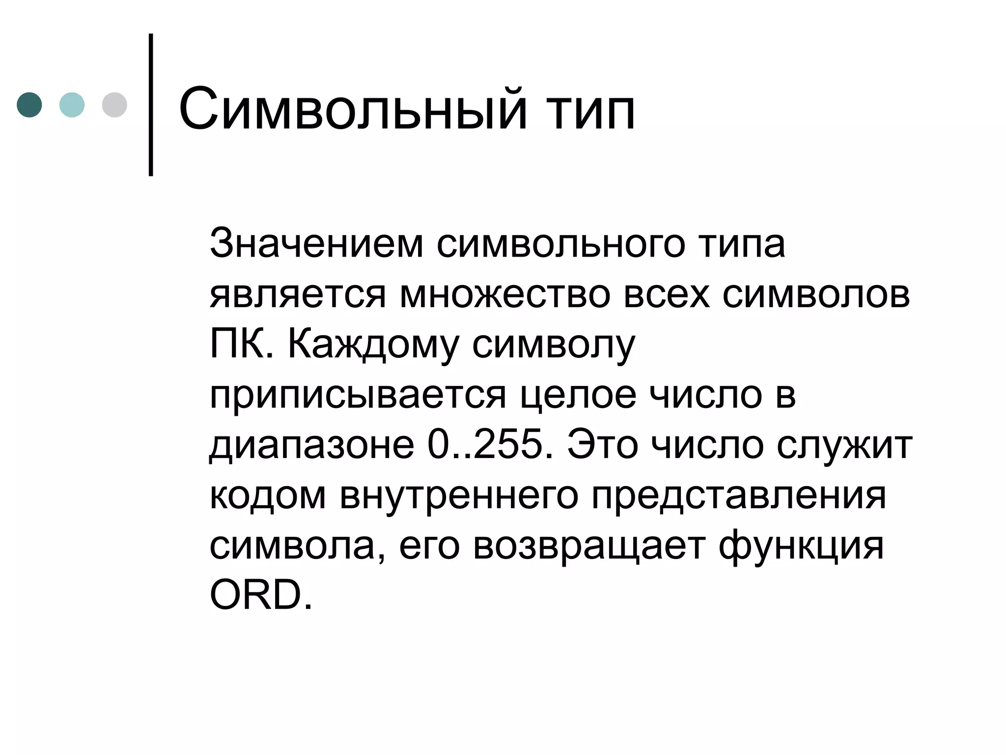 Символьный тип Значением символьного типа является множество всех символов ПК. Каждому символу приписывается целое число в диапазоне 0..255. Это число служит кодом внутреннего представления символа, его возвращает функция  ORD . 