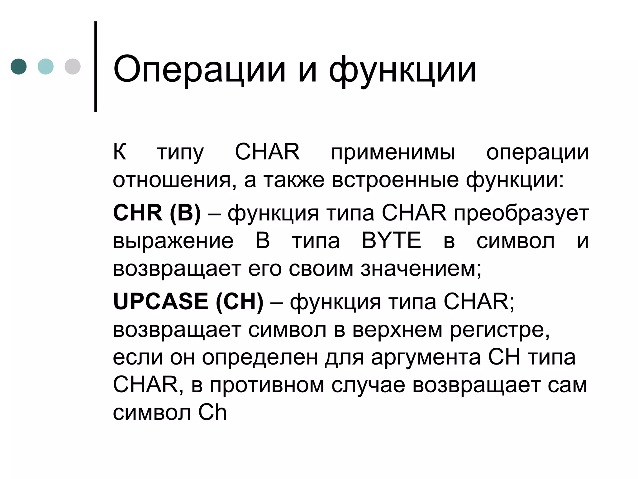 Операции и функции К типу  CHAR  применимы операции отношения, а также встроенные функции: CHR  ( B )  – функция типа  CHAR  преобразует выражение В типа  BYTE  в символ и возвращает его своим значением;  UPCASE  ( CH )  – функция типа  CHAR ; возвращает символ в верхнем регистре, если он определен для аргумента  CH  типа  CHAR , в противном случае возвращает сам символ  Ch 
