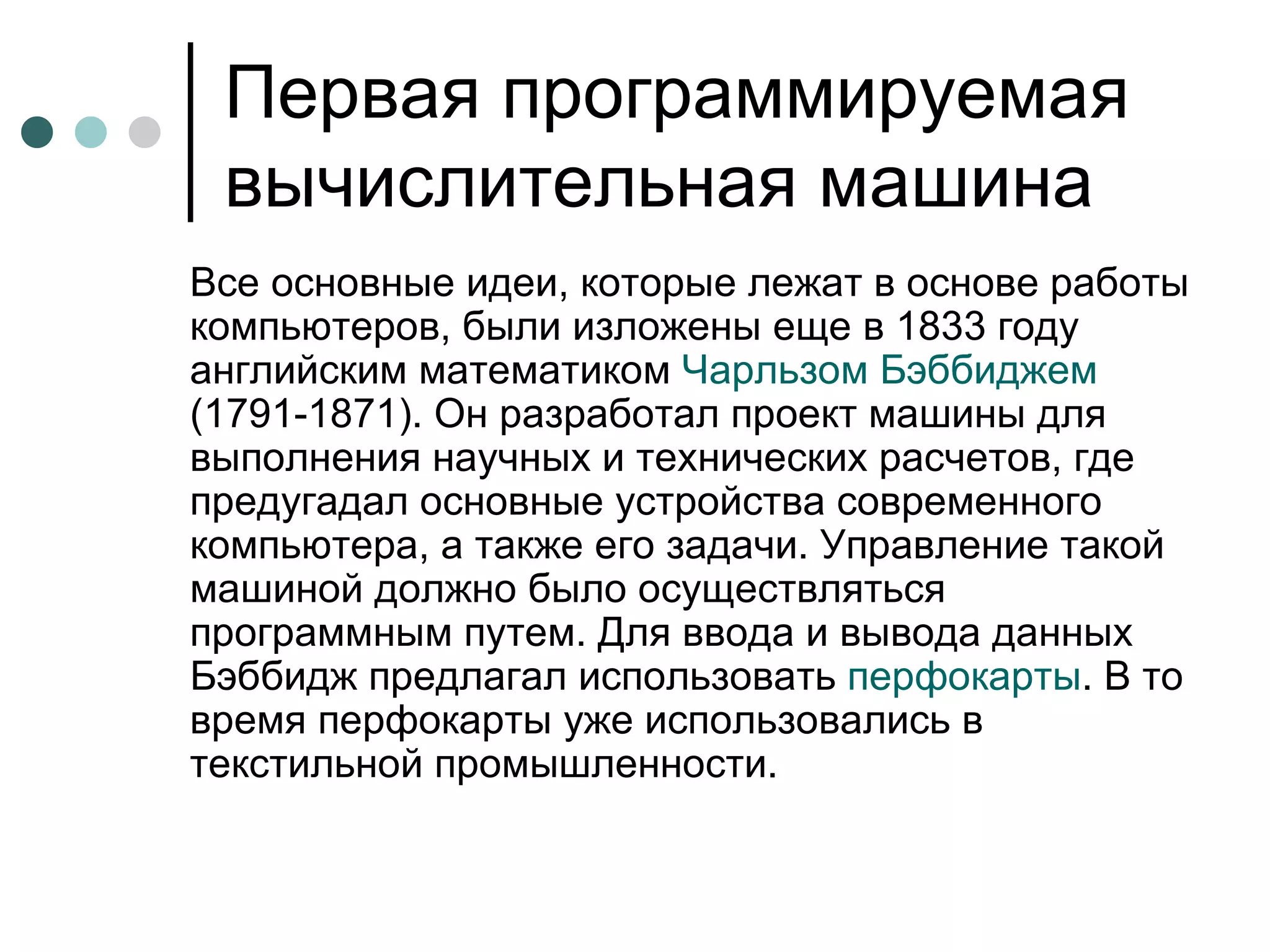 Первая программируемая вычислительная машина Все основные идеи, которые лежат в основе работы компьютеров, были изложены еще в 1833 году английским математиком  Чарльзом Бэббиджем  (1791-1871). Он разработал проект машины для выполнения научных и технических расчетов, где предугадал основные устройства современного компьютера, а также его задачи. Управление такой машиной должно было осуществляться программным путем. Для ввода и вывода данных Бэббидж предлагал использовать  перфокарты . В то время перфокарты уже использовались в текстильной промышленности.  