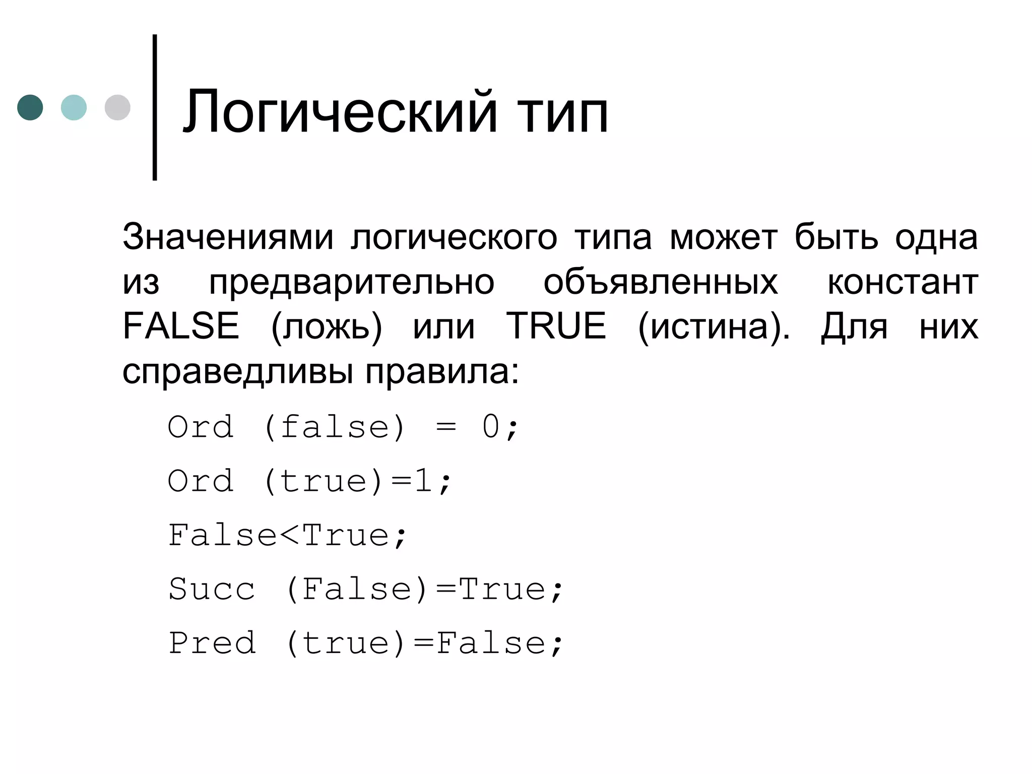 Логический тип Значениями логического типа может быть одна из предварительно объявленных констант  FALSE  (ложь) или  TRUE  (истина). Для них справедливы правила: Ord (false) = 0; Ord (true)=1; False<True; Succ (False)=True; Pred (true)=False; 