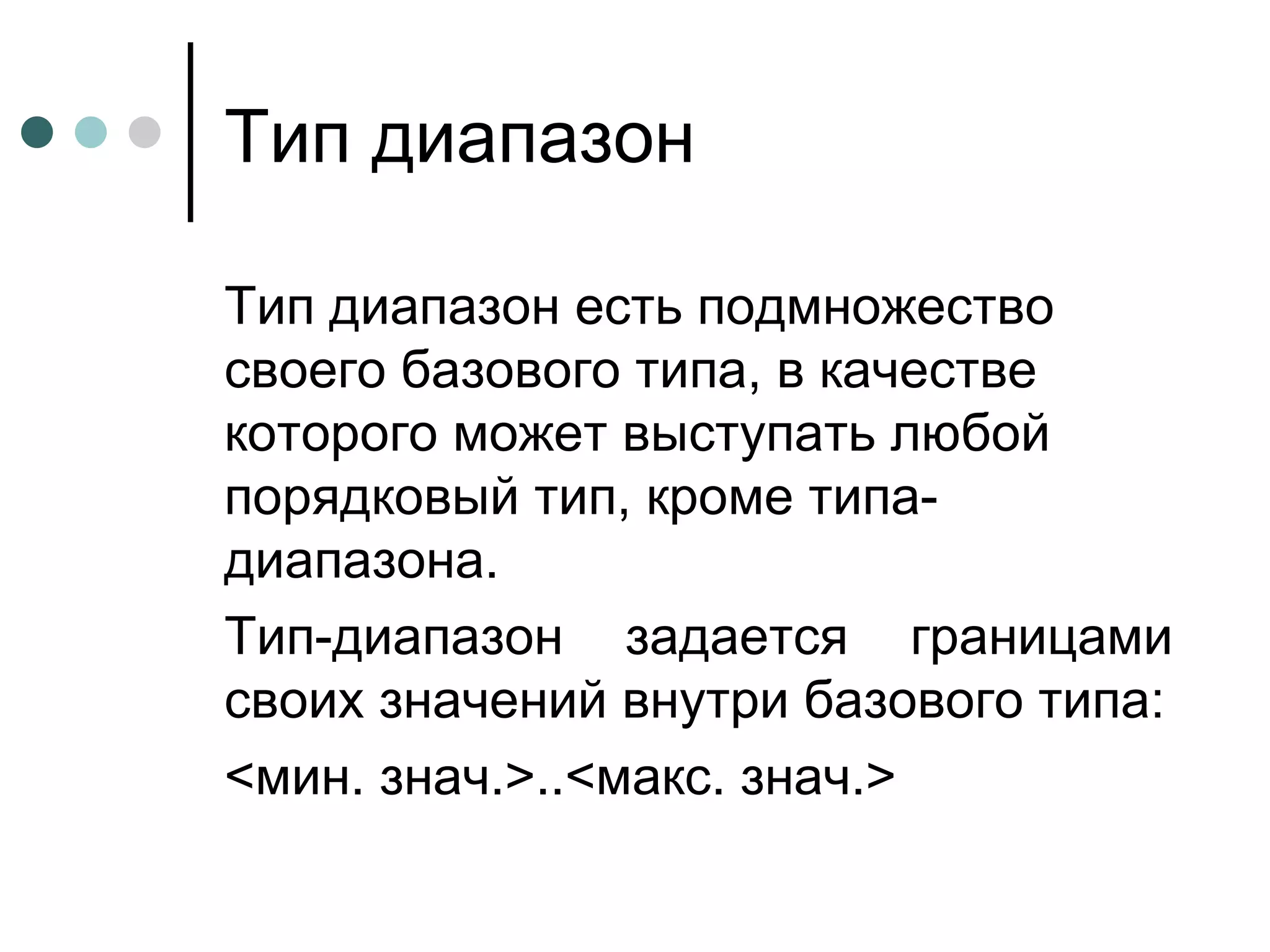 Тип диапазон Тип диапазон есть подмножество своего базового типа, в качестве которого может выступать любой порядковый тип, кроме типа-диапазона. Тип-диапазон задается границами своих значений внутри базового типа: <мин. знач.>..<макс. знач.> 