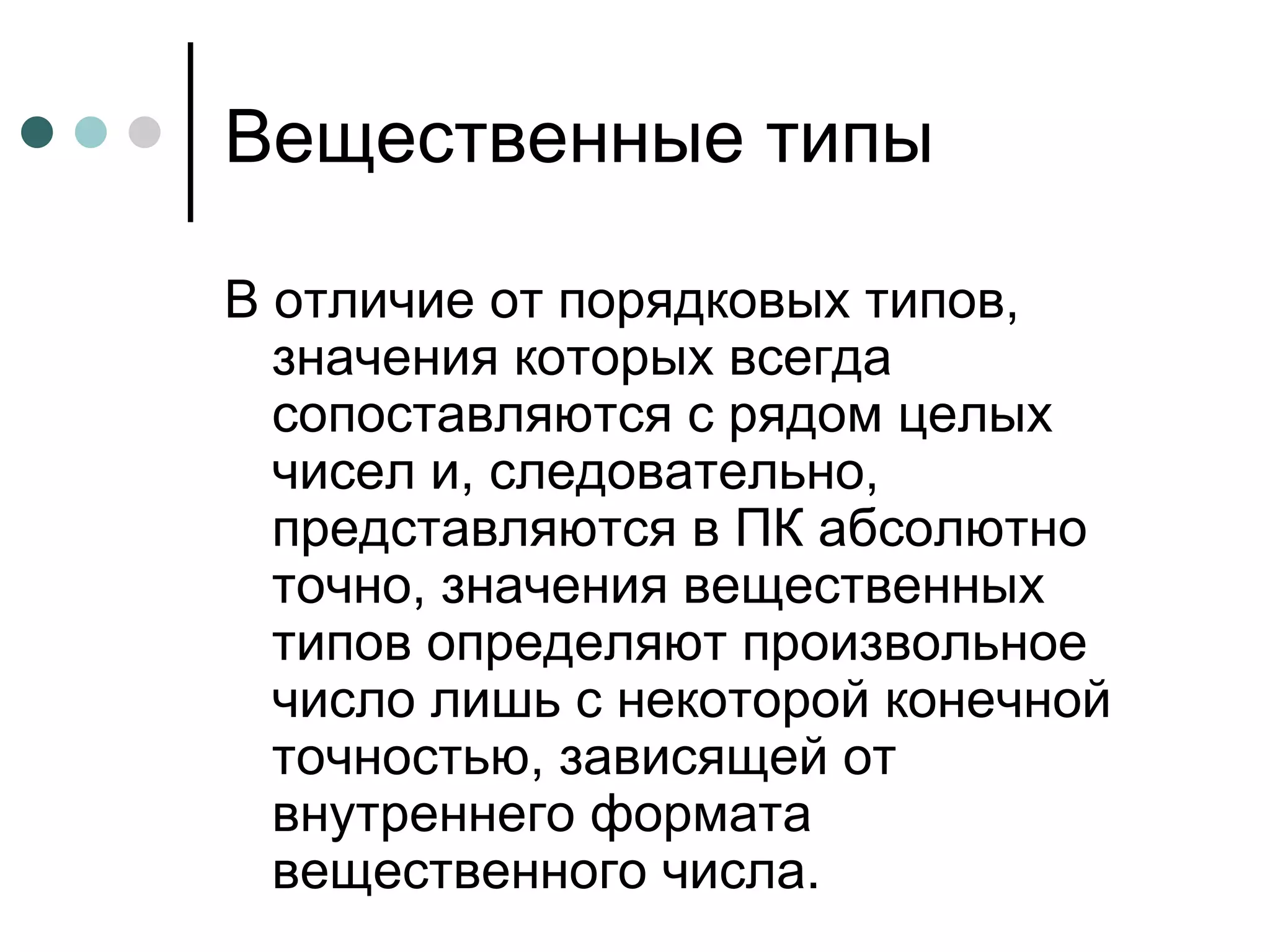 Вещественные типы В отличие от порядковых типов, значения которых всегда сопоставляются с рядом целых чисел и, следовательно, представляются в ПК абсолютно точно, значения вещественных типов определяют произвольное число лишь с некоторой конечной точностью, зависящей от внутреннего формата вещественного числа.  