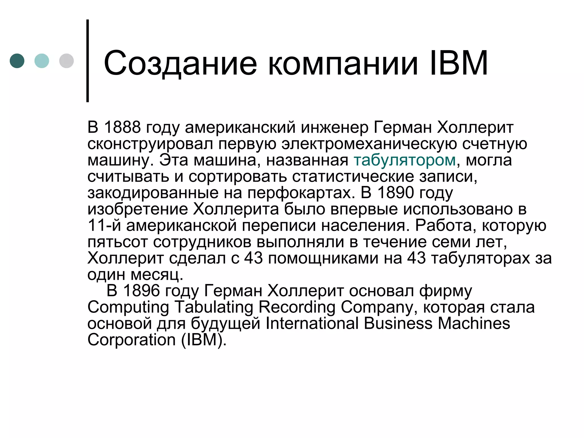 Создание компании  IBM В 1888 году американский инженер Герман Холлерит сконструировал первую электромеханическую счетную машину. Эта машина, названная  табулятором , могла считывать и сортировать статистические записи, закодированные на перфокартах. В 1890 году изобретение Холлерита было впервые использовано в 11-й американской переписи населения. Работа, которую пятьсот сотрудников выполняли в течение семи лет, Холлерит сделал с 43 помощниками на 43 табуляторах за один месяц.     В 1896 году Герман Холлерит основал фирму Computing Tabulating Recording Company, которая стала основой для будущей International Business Machines Corporation (IBM). 