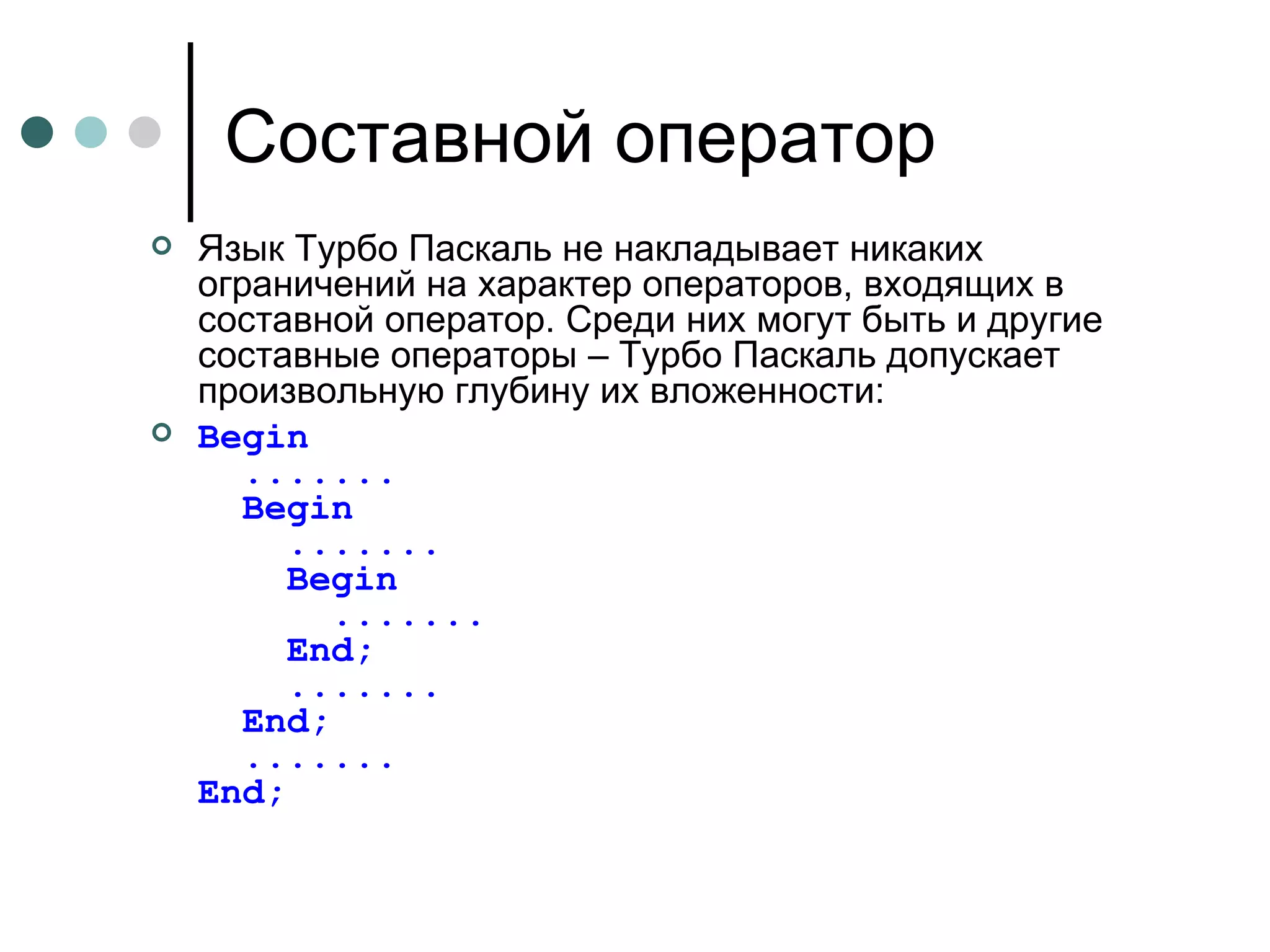 Составной оператор Язык Турбо Паскаль не накладывает никаких ограничений на характер операторов, входящих в составной оператор. Среди них могут быть и другие составные операторы – Турбо Паскаль допускает произвольную глубину их вложенности: Begin   .......   Begin   .......   Begin   .......   End;   .......   End;   ....... End ; 