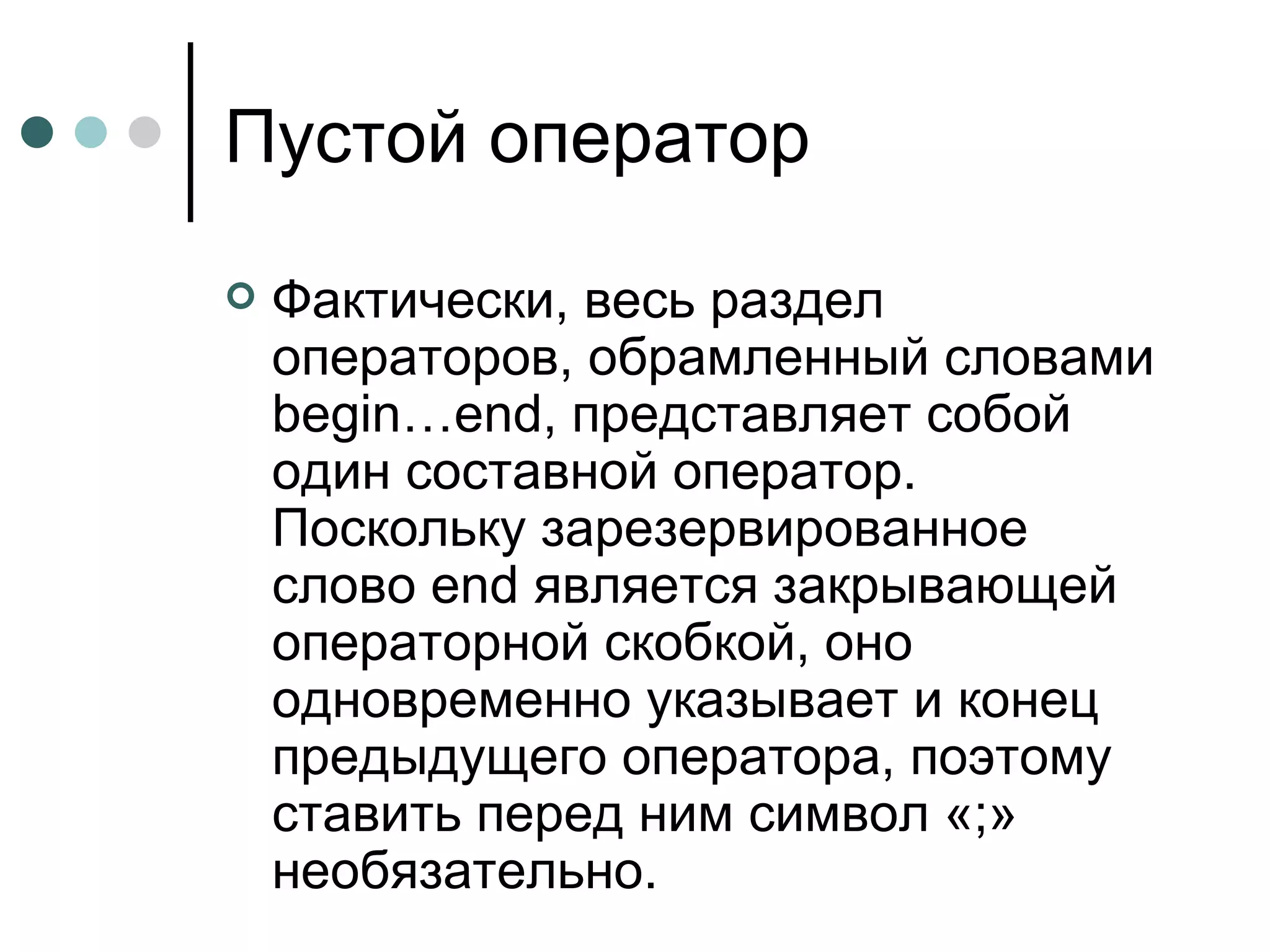 Пустой оператор Фактически, весь раздел операторов, обрамленный словами  begin … end , представляет собой один составной оператор. Поскольку зарезервированное слово  end  является закрывающей операторной скобкой, оно одновременно указывает и конец предыдущего оператора, поэтому ставить перед ним символ «;» необязательно.  