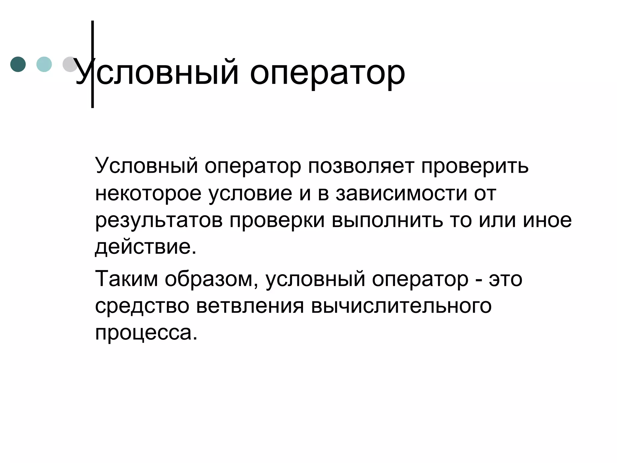 Условный оператор позволяет проверить некоторое условие и в зависимости от результатов проверки выполнить то или иное действие.  Таким образом, условный оператор - это средство ветвления вычислительного процесса.  Условный оператор 