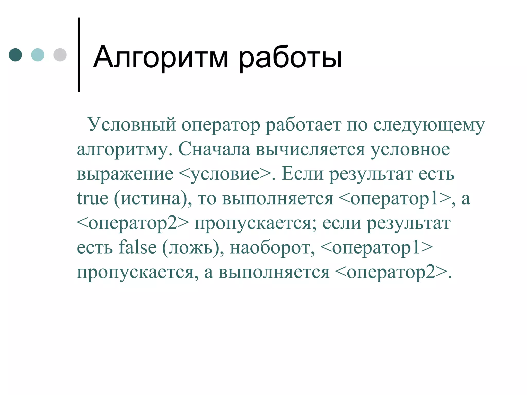 Алгоритм работы Условный оператор работает по следующему алгоритму. Сначала вычисляется условное выражение <условие>. Если результат есть  true  (истина), то выполняется <оператор1>, а <оператор2> пропускается; если результат есть  false  (ложь), наоборот, <оператор1> пропускается, а выполняется <оператор2>. 