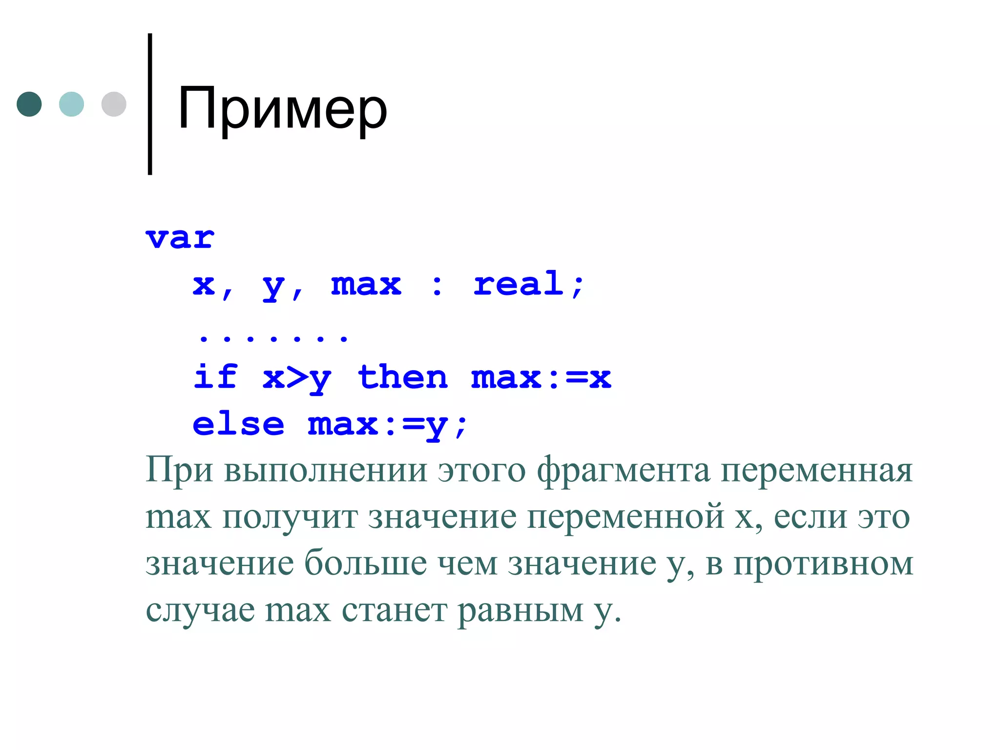Пример var  x, y, max : real; ....... if x>y then max:=x else max:=y; При выполнении этого фрагмента переменная  max  получит значение переменной  x , если это значение больше чем значение  y , в противном случае  max  станет равным  y . 