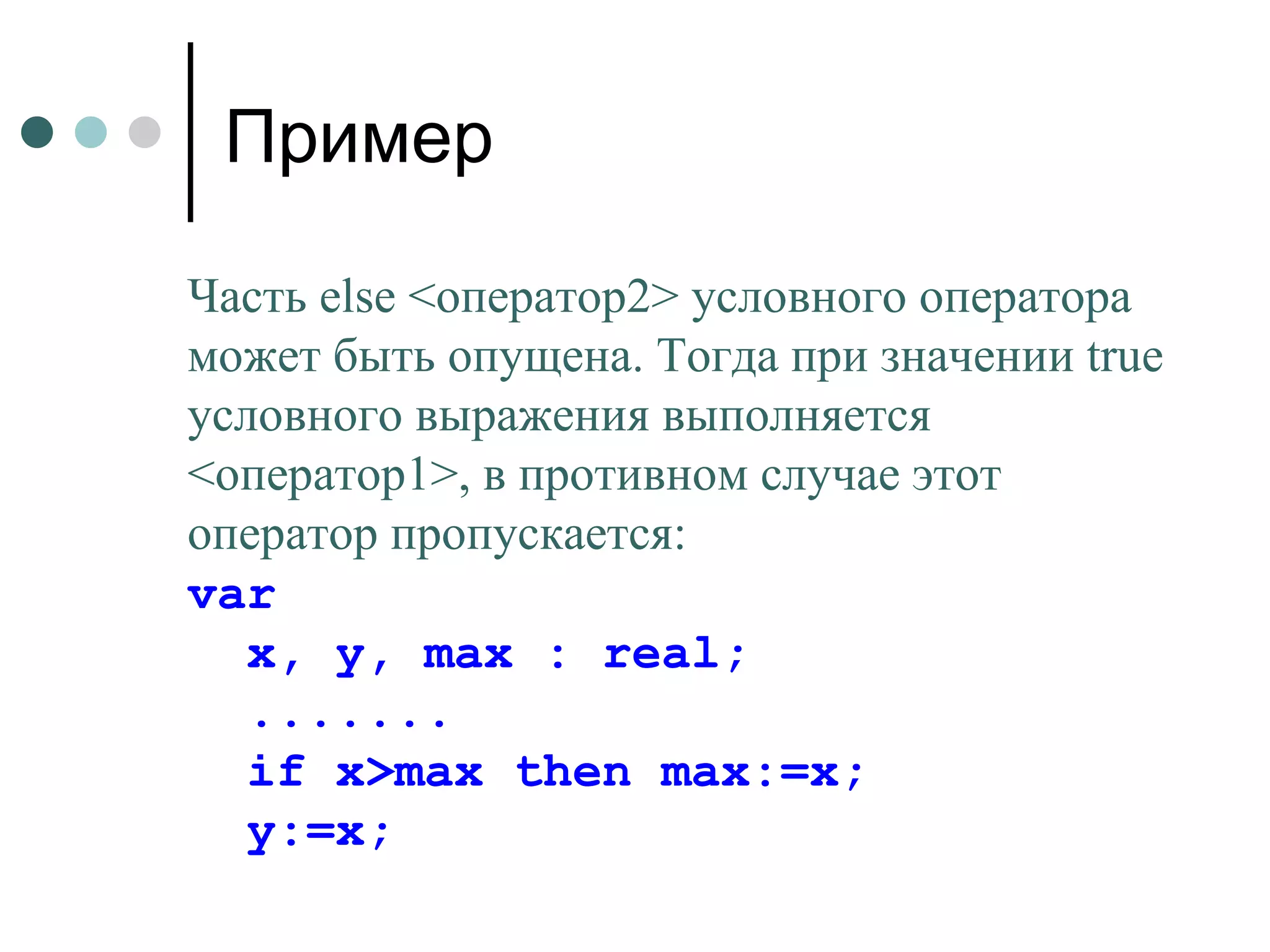 Пример Часть  else  <оператор2> условного оператора может быть опущена. Тогда при значении  true  условного выражения выполняется <оператор1>, в противном случае этот оператор пропускается: var  x, y, max : real; ....... if x>max then max:=x; y := x ; 