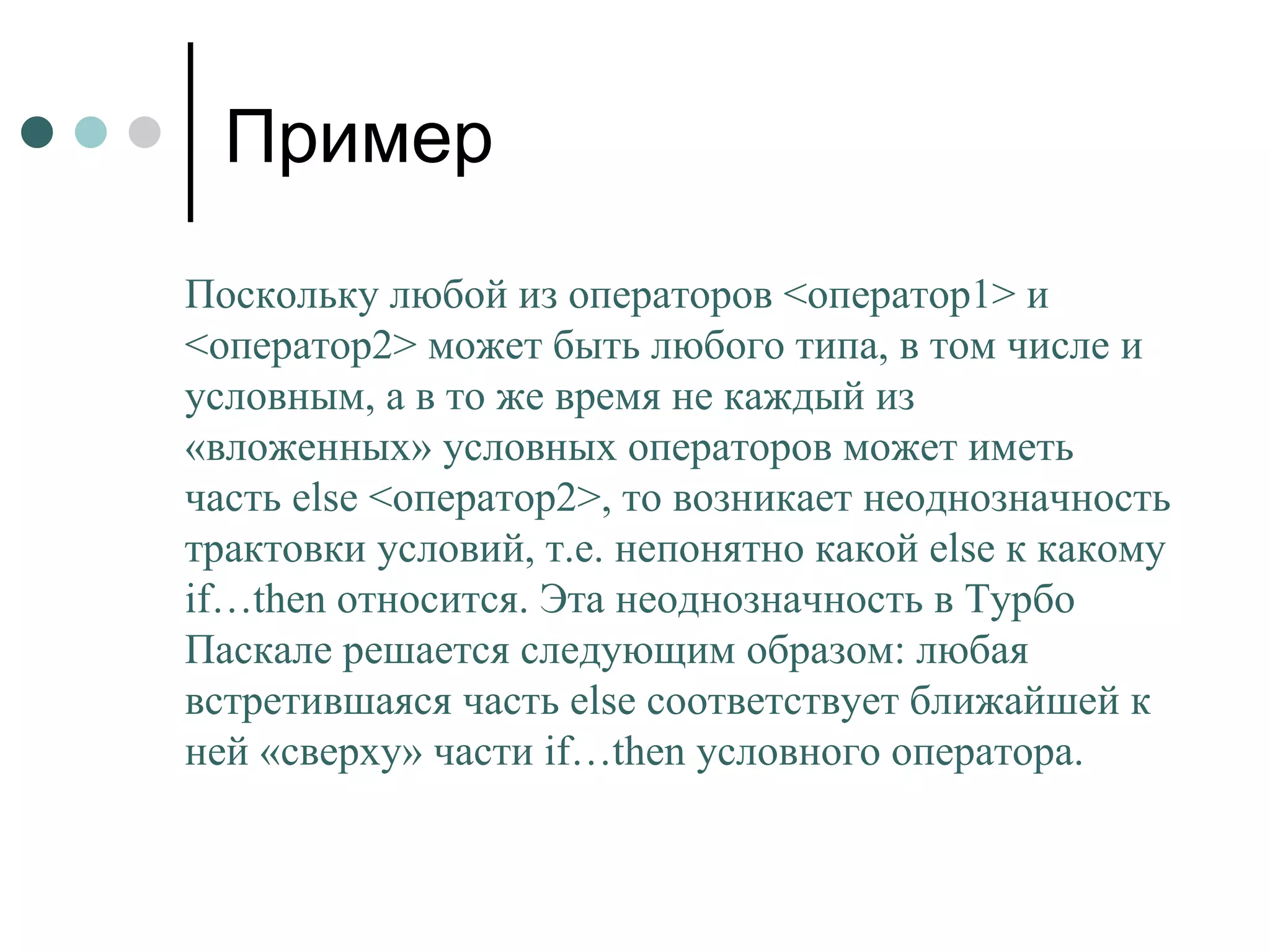 Пример Поскольку любой из операторов <оператор1> и <оператор2> может быть любого типа, в том числе и условным, а в то же время не каждый из «вложенных» условных операторов может иметь часть  else  <оператор2>, то возникает неоднозначность трактовки условий, т.е. непонятно какой  else  к какому  if … then  относится. Эта неоднозначность в Турбо Паскале решается следующим образом: любая встретившаяся часть  else  соответствует ближайшей к ней «сверху» части  if … then  условного оператора.  