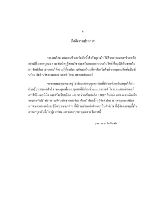 ข

                                   กDตตDกรรมประกาศ


                  รายงานโครงงานคอมพDวเตอร'ฉบบน83 ส?าเรจล/ลAวงไปไดดวยความเมตตาชAวยเหล!อ
อยAางด8ยD"งจากครBสมร ตาระพนธ' ครBผBสอนวDชาการสรางและออกแบบเวบไซต' ท8"อน/มตDเหนชอบใน
การจดท?าโครงงานและใหความรBเก8"ยวกบการพฒนาเวบบลอกดวยเวบไซต' wordpress อ8กท3งเปNนท8"
ปร-กษาในดานวDชาการและการจดท?าโครงงานคอมพDวเตอร'

               ขอขอบพระค/ณคณะครBโรงเร8ยนเลยอน/กBลท/กทAานท8"ม8สAวนชAวยสนบสน/นใหการ
เร8ยนรBประสบผลส?าเรจ ขอบค/ณเพ!"อนๆ ท/กคนท8"ม8สAวนชAวยแนะน?าการท?าโครงงานคอมพDวเตอร'
การใชอDนเทอร'เนต การสรางเวบบลอก และการชAวยเขามาคลDก “LIKE” ในกลAองแสดงความคDดเหน
ขอบค/ณก?าลงใจด8ๆ ความด8อนเกDดจากการศ-กษาคนควาในคร3งน83 ผBจดท?าโครงงานขอมอบแดAบDดา
มารดา ครBอาจารย'และผBม8พระค/ณท/กทAาน ท8"ม8สAวนชAวยผลกดนและเปNนก?าลงใจ ซ-"งผBจดท?าซาบซ-3งใน
ความกร/ณาอนยD"งใหญAจากทAาน และขอขอบพระค/ณมา ณ โอกาสน83

                                                      ส/ดาวรรณ โสกณทต
 