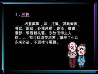 １ . 老趣 ....... 培養興趣，如：打牌、彈奏樂器、唱歌、園藝．各種運動．書法．繪畫．攝影、學習新技藝、宗教信仰之支持 ....... 都可以結交朋友，讓老年生活多采多姿，不要枯守電視。  