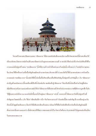 หอเทียนถาน          |3




        โครงสร้างทางสถาปัตยกรรมของ "เทียนถาน" ที่มีความสลับซับซ้อนและมีความเป็นวิทยาศาสตร์นี้ต่างสะท้อนให้

เห็นระดับของวิทยาการสมัยใหม่ด้านสถาปัตยกรรมในยุคกลางของศตวรรษที่ 16 ของจีนได้อย่างน่าทึ่ง สาหรับสีสันที่ใช้ใน

การตกแต่งสิ่งปลูกสร้างของ "หอเทียนถาน" นันก็มีความก้าวหน้าเป็นอย่างมากในสมัยนั้น เนื่องจากว่า ในสมัยโบราณของ
                                         ้

จีน มักจะใช้สีเหลืองอร่ามซึ่งเป็นสัญลักษณ์ของอานาจแห่งพระจักรพรรดิที่ ล่วงละเมิดไม่ได้นามาตกแต่งพระราชวังแต่ใน

การตกแต่ง "หอเทียน ถาน" นั้นกลับใช้สีน้าเงินซึ่งเป็นสีของฟ้ามาเป็นสีสันสาคัญ สิ่งปลูกสร้าง สาคัญอื่น ๆ ใน "เทียนถาน"

ต่างก็มุงด้วยหลังคากระเบื้องเคลือบที่เป็นสีน้าเงินเช่นกัน พอเดินเข้าสู่"เทียนถาน" ก็จะเห็นสีน้าเงินเป็นส่วนใหญ่ซึ่งช่วย

เพิ่มสีสันและเสริมความหมายอันทรงพลังให้แก่"เทียนถาน"ที่เป็นสถานที่ สาหรับประกอบพระราชพิธีสักการบูชาฟ้า ยิ่งทา

ให้ผู้คนตระหนักถึงความ หมายอันลึกซึ้งและยิ่งใหญ่ของ "เทียนถาน" แห่งนี้ นอกจากนี้"เทียนถาน"ยังมีสิ่งปลูกสร้างที่

สาคัญและโดดเด่นอื่น ๆ อีก ได้แก่ "เทียนซินสือ" หรือ "หินใจกลางสวรรค์" หินแผ่นนี้มีความสาคัญ คือ หากยืนอยู่ ณ หิน

ก้อนนี้แล้วพูดด้วยเสียงเบาๆ ก็จะทาให้มีเสียงสะท้อนก้องตอบ กลับมาให้ได้ยินในทันทีอีกด้วย นับเป็นหินสัญลักษณ์ที่

ต้องการสะท้อนความหมายว่า เมื่อจักรพรรดิได้พระราชทานพระดาริใน กิจการใดก็ตาม ประชาชนทั่วไปทุกคนต่างก็จะต้อง

รีบตอบสนองพระราช
 