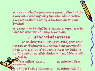 ๒ .  ประเภทเครื่องมือ   ( Hardware or Equipment )  เครื่องมือที่เป็นตัวกลางส่งผ่านความรู้ไปสู่ผู้เรียน เช่น เครื่องฉายชนิดต่างๆ เครื่องเสียงชนิดต่างๆ เครื่องรับและส่งวิทยุและโทรทัศน์ ๓ .  ประแภทเทคนิคหรือวิธีการ  ( Technique or Method )  เทคนิคหรือวิธีการที่จะใช้ร่วมกับวัสดุและเครื่องมือ ๓ .  หลักการใช้สื่อการสอน การใช้สื่อการสอนนับว่ามีความสำคัญต่อการเรียนการสอน การใช้สื่อการสอนแต่ละครั้งจึงควรพิจารณาให้ถี่ถ้วน และวางแผนการใช้อย่างรอบครอบ การใช้สื่อการสอนในห้องเรียนอย่างมีประสิทธิภาพ ควรปฏิบัติตามหลักการดังนี้ คือ ๑ .  หลักการเลือก  ( Selection )  ๒ .  หลักการเตรียม  ( Preparation ) ๓ .  หลักการนำเสนอ  ( Presentation )  ๔ .  หลักการประเมิน  ( Evaluation ) 