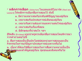 หลักการเลือก   ( Selection )  โนเอลและลีโอนาร์ด  ( Noel and Leonard )  ให้หลักการเลือกสื่อการสอนไว้ ดังนี้ ๑ .  มีความเหมาะสมกับระดับสติปัญญาของผู้เรียน ๒ .  เหมาะสมกับประสบการณ์เดิมของผู้เรียน ๓ .  เหมาะกับความต้องการและความสนใจของผู้เรียน ๔ .  เหมาะสมกับเรื่องที่สอน ๕ .  มีลักษณะที่น่าสนใจ ฯลฯ อีริคสัน  ( Erickson )  แนะนำครูควรเลือกสื่อการสอนโดยพิจารณาจากคำถามต่อไปนี้ ๑ .  สื่อการสอนนั้นเป็นประโยชน์ต่อหน่วยการสอนและเป็นกิจกรรมในการแก้ปัญหาประสบการณ์เฉพาะหรือไม่ ๒ .  เนื้อหาที่ต้องใช้สื่อการสอนในการสื่อความหมายนั้นเป็นประโยชน์และสำคัญต่อผู้เรียน ชุมชนและสังคมหรือไม่ 