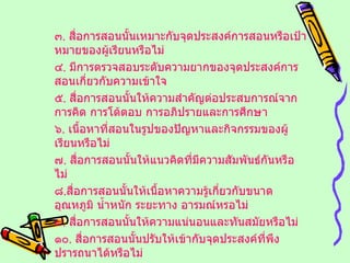 ๓ .  สื่อการสอนนั้นเหมาะกับจุดประสงค์การสอนหรือเป้าหมายของผู้เรียนหรือไม่ ๔ .  มีการตรวจสอบระดับความยากของจุดประสงค์การสอนเกี่ยวกับความเข้าใจ ๕ .  สื่อการสอนนั้นให้ความสำคัญต่อประสบการณ์จากการคิด การโต้ตอบ การอภิปรายและการศึกษา ๖ .  เนื้อหาที่สอนในรูปของปัญหาและกิจกรรมของผู้เรียนหรือไม่ ๗ .  สื่อการสอนนั้นให้แนวคิดที่มีความสัมพันธ์กันหรือไม่ ๘ . สื่อการสอนนั้นให้เนื้อหาความรู้เกี่ยวกับขนาด อุณหภูมิ น้ำหนัก ระยะทาง อารมณ์หรอไม่ ๙ .  สื่อการสอนนั้นให้ความแน่นอนและทันสมัยหรือไม่ ๑๐ .  สื่อการสอนนั้นปรับให้เข้ากับจุดประสงค์ที่พึงปรารถนาได้หรือไม่ ฯลฯ 