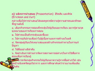 ๓ )  หลักการนำเสนอ   ( Presentation )  อีริคสัน และคิร์ล  ( Erickson and Curl ) กล่าวเพื่อให้การนำเสนอได้ผลครูควรมีความรู้ความสารถและทักษะพื้รฐานดังนี้ ๑ .  เลือกกิจกรรมการสอนที่กระตุ้นให้ผู้เรียนอยากเรียน อยากรู้ตามจุดมุ่งหมายของการเรียนการสอน ๒ .  ใช้คำถมเป็นตัวกระตุ้นและชี้แนะ ๓ .  ใช้การอภิปรายเพื่อนำไปสู้เนื้อหาและการสร้างมโนมติ ๔ .  จัดกลุ่มผู้เรียนให้เหมาะสมและสร้างกิจกรรมท้าทายในการแก้ปัญหา ๕ .  ใช้สื่ออย่างมีลำดับ ๖ .  จัดดำเนินการด้านการจัดการสภาพการณ์ต่างๆในการใช้สื่อการสอนเพื่อการเรียนรู้ ๗ .  สามารถจัดกลุ่มกิจกรรมให้ผู้เรียนหาความรู้จากสื่อต่างๆได้ เช่น จัดป้านนิเทศจัดมุมวิชาการ และการศึกษาค้นคว้ารายงานเพิ่มเติมเป็นต้น 