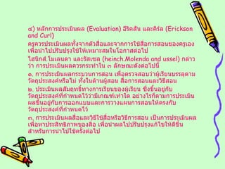 ๔ )  หลักการประเมินผล  ( Evaluation )  อีริคสัน และคิร์ล  ( Erickson and Curl ) ครูควรประเมินผลทั้งจากตัวสื่อและจากการใช้สื่อการสอนของครูเอง เพื่อนำไปปรับปรุงใช้ให้เหมาะสมในโอกาสต่อไป ไฮนิกส์ . โมเลนดา และรัสเซล  ( heinch.Molenda and ussel )  กล่าวว่า การประเมินผลควรกระทำใน ๓ ลักษณะดังต่อไปนี้ ๑ .  การประเมินผลกระบวนการสอน เพื่อตรวจสอบว่าผู้เรียนบรรลุตามวัตถุประสงค์หรือไม่ ทั้งในด้านผู้สอน สื่อการสอนและวิธีสอน ๒ .  ประเมินผลสัมฤทธิ์ทางการเรียนของผู้เรียน ซึ่งขึ้นอยู่กับวัตถุประสงค์ที่กำหนดไว้ว่ามีเกณฑ์เท่าใด อย่างไรก็ตามการประเมินผลขึ้นอยู่กับการออกแบบและการวางแผนการสอนให้ตรงกับวัตถุประสงค์ที่กำหนดไว้ ๓ .  การประเมินผลสื่อและวิธีใช้สื่อหรือวิธีการสอน เป็นการประเมินผลเพื่อหาประสิทธิภาพของสิ่อ เพื่อนำผลไปปรับปรุงแก้ไขให้ดีขึ้นสำหรับการนำไปใช้ครั้งต่อไป 