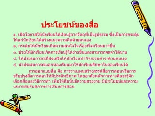 ประโยชน์ของสื่อ ๑ .  เปิดโอกาสให้นักเรียนได้เรียนรู้จากวัตถุที่เป็นรูปธรรม ซึ่งเป็นการกระตุ้นให้แก่นักเรียนได้สร้างแนวความคิดด้วยตนเอง ๒ .  กระตุ้นให้นักเรียนเกิดความสนใจในเรื่องที่จะเรียนมากขึ้น ๓ .  ช่วยให้นักเรียนเกิดการเรียนรู้ได้ง่ายขึ้นและสามารถจดจำได้นาน ๔ .  ให้ประสบการณ์ที่ส่งเสริมให้นักเรียนทำกิจกรรมต่างๆด้วยตนเอง ๕ .  นำประสบการณ์นอกห้องเรียนมาให้นักเรียนศึกษาในห้องเรียนได้ การออกแบบสื่อ คือ การวางแผนสร้างสรรค์สื่อการสอนหรือการปรับปรุงสื่อการสอนให้มีประสิทธิภาพ โดยอาศัยหลักการทางศิลปะรู้จักเลือกสื่อและวิธีการทำ เพื่อให้สื่อนั้นมีความสวยงาม มีประโยชน์และความเหมาะสมกับสภาพการเรียนการสอน 