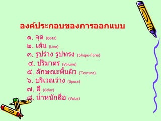 องค์ประกอบของการออกแบบ ๑ .  จุด  ( Dots ) ๒ .  เส้น  ( Line ) ๓ .  รูปร่าง รูปทรง  ( Shape-Form )  ๔ .  ปริมาตร  ( Volume ) ๕ .  ลักษณะพื้นผิว  ( Texture ) ๖ .  บริเวณว่าง  ( Space ) ๗ .  สี  ( Color ) ๘ .  น้ำหนักสื่อ  ( Value ) 