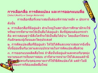 การเลือกสื่อ การดัดแปลง และการออกแบบสื่อ   ( Select,Modify or Design Materials ) การเลือกสื่อที่เหมาะสมนั้นต้องพิจารณาหลัก ๓ ประการ ดังนั้น ๑ .  การเลือกสื่อที่มีอยู่แล้ว ส่วนใหญ่ในสถาบันการศึกษามักจะใช้ทรัพยากรที่สามารถใช้เป็นสื่อได้อยู่แล้ว สิ่งที่ผู้สอนต้องกระทำคือ ตรวจสอบดูว่ามีสิ่งใดที่จะใช้เป็นสื่อได้บ้าง โดยเลือกให้ตรงกับลักษณะผู้เรียนและวัตถุประสงค์ ๒ .  การดัดแปลงสื่อที่มีอยู่แล้ว ให้ใช้ได้ดีและเหมาะสมมากยิ่งขึ้น ทั้งนี้ย่อมขึ้นกับเวลาและงบประมาณในการดัดแปลงสื่อด้วย ๓ .  การออกแบบผลิตสื่อใหม่ ถ้าสื่อนั้นมีอยู่แล้วและตรงกับจุดมุ่งหมายของการเรียนการสอน เราก็สามารถนำมาใช้ได้เลยแต่ถ้ามีอยู่โดยไม่ตรงกับจุดมุ่งหมายเราก็ใช้วิธีดัดแปลงได้ แต่ถ้าไม่มีสื่อที่ต้องการก็ต้องผลิตสื่อใหม่ 