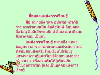 สื่อและแหล่งการเรียนรู้   สื่อ  หมายถึง วัสดุ อุปกรณ์ หรือวิธีการ อาจจำแนกเป็น สื่อสิ่งพิมพ์ สื่อบุคคล สื่อวัสดุ สื่ออิเล็กทรอนิกส์ สื่อธรรมชาติและสิ่งแวดล้อม เป็นต้น แหล่งการเรียนรู้  หมายถึง แหล่งข้อมูลข่าวสาร สารสนเทศและประสบการณ์ที่สนับสนุนส่งเสริมให้ผู้เรียนใฝ่เรียนรู้ แสวงหาความรู้และเรียนรู้ด้วยตนเองอย่างกว้างขวาง เพื่อส่งเสริมให้ผู้เรียนเกิดกระบวนการเรียนรู้และเป็นบุคคลแห่งการเรียนรู้ 