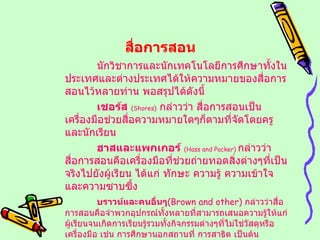 สื่อการสอน นักวิชาการและนักเทคโนโลยีการศึกษาทั้งในประเทศและต่างประเทศได้ให้ความหมายของสื่อการสอนไว้หลายท่าน พอสรุปได้ดังนี้ เชอร์ส   (Shores)   กล่าวว่า สื่อการสอนเป็นเครื่องมือช่วยสื่อความหมายใดๆก็ตามที่จัดโดยครูและนักเรียน ฮาสและแพกเกอร์   ( Hass and Packer )  กล่าวว่า สื่อการสอนคือเครื่องมือที่ช่วยถ่ายทอดสิ่งต่างๆที่เป็นจริงไปยังผู้เรียน ได้แก่ ทักษะ ความรู้ ความเข้าใจและความซาบซึ้ง บราวน์และคนอื่นๆ ( Brown and other )   กล่าวว่าสื่อการสอนคือจำพวกอุปกรณ์ทั้งหลายที่สามารถเสนอความรู้ให้แก่ผู้เรียนจนเกิดการเรียนรู้รวมทั้งกิจกรรมต่างๆที่ไม่ใช่วัสดุหรือเครื่องมือ เช่น การศึกษานอกสถานที่ การสาธิต เป็นต้น 