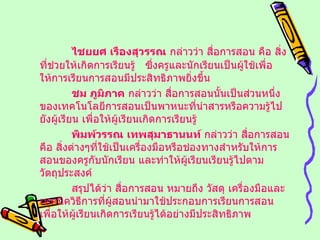 ไชยยศ เรืองสุวรรณ  กล่าวว่า สื่อการสอน คือ สิ่งที่ช่วยให้เกิดการเรียนรู้  ซึ่งครูและนักเรียนเป็นผู้ใช้เพื่อให้การเรียนการสอนมีประสิทธิภาพยิ่งขึ้น ชม ภูมิภาค  กล่าวว่า สื่อการสอนนั้นเป็นส่วนหนึ่งของเทคโนโลยีการสอนเป็นพาหนะที่นำสารหรือความรู้ไปยังผู้เรียน เพื่อให้ผู้เรียนเกิดการเรียนรู้ พิมพ์วรรณ เทพสุมาธานนท์  กล่าวว่า สื่อการสอนคือ สิ่งต่างๆที่ใช้เป็นเครื่องมือหรือช่องทางสำหรับให้การสอนของครูกับนักเรียน และทำให้ผู้เรียนเรียนรู้ไปตามวัตถุประสงค์ สรุปได้ว่า สื่อการสอน หมายถึง วัสดุ เครื่องมือและเทคนิควิธีการที่ผู้สอนนำมาใช้ประกอบการเรียนการสอน เพื่อให้ผู้เรียนเกิดการเรียนรู้ได้อย่างมีประสิทธิภาพ 