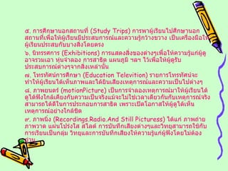 ๕ .  การศึกษานอกสถานที่  ( Study Trips )  การพาผู้เรียนไปศึกษานอกสถานที่เพื่อให้ผู้เรียนมีประสบการณ์และความรู้กว้างขวาง เป็นเครื่องมือให้ผู้เรียนประสบกับบางสิ่งโดยตรง ๖ .  นิทรรศการ  ( Exhibitions )  การแสดงสิ่งของต่างๆเพื่อให้ความรู้แก่ผู้ดู อาจรวมเอา หุ่นจำลอง การสาธิต แผนภูมิ ฯลฯ ไว้เพื่อให้ผู้ดูรับประสบการณ์ต่างๆจากสิ่งเหล่านั้น ๗ .  โทรทัศน์การศึกษา  ( Education Televition )  รายการโทรทัศน์จะทำให้ผู้เรียนได้เห็นภาพและได้ยินเสียงเหตุการณ์และความเป็นไปต่างๆ ๘ .  ภาพยนตร์  ( motionPicture )  เป็นการจำลองเหตุการณ์มาให้ผู้เรียนได้ดูได้ฟังใกล้เคียงกับความเป็นจริงแม้จะไม่ใช่เวลาเดียวกันกับเหตุการณ์จริงสามารถได้ดีในการประกอบการสาธิต เพราะเปิดโอกาสให้ผู้ดูได้เห็นเหตุการณ์อย่างใกล้ชิด ๙ .  ภาพนิ่ง  ( Recordings.Radio.And Still Picturess )  ได้แก่ ภาพถ่าย ภาพวาด แผ่นโปร่งใส สไลด์ การบันทึกเสียงต่างๆและวิทยุสามารถใช้กับการเรียนเป็นกลุ่ม วิทยุและการบันทึกเสียงให้ความรู้แก่ผู้ฟังโดยไม่ต้องอ่าน 
