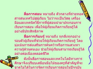 สื่อการสอน  หมายถึง ตัวกลางที่ถ่ายทอดสารสนเทศไปสู่ผู้เรียน ไม่ว่าจะเป็นวัสดุ เครื่องมือและเทคนิควิธีการที่ผู้สอนนำมาประกอบการเรียนการสอน เพื่อให้ผู้เรียนเกิดการเรียนรู้ได้อย่างมีประสิทธิภาพ สื่อการเรียนรู้  หมายถึง ทุกสิ่งทุกอย่างรอบตัวผู้เรียนที่ช่วยให้ผู้เรียนเกิดการเรียนรู้ โดยมุ่งเน้นการส่งเสริมการค้นคว้าหรือการแสวงหาความรู้ด้วนตนเอง ช่วยให้ผู้เรียนสามารถเรียนรู้ได้อย่างต่อเนื่องตลอดชีวิต ดังนั้นสื่อการสอนและเทคโนโลยีทางการศึกษาจึงเปรียบเสมือนมือไม้ของครูที่สำคัญที่จะขาดไม่ได้ในการจัดการเรียนการสอนในปัจจุบัน 