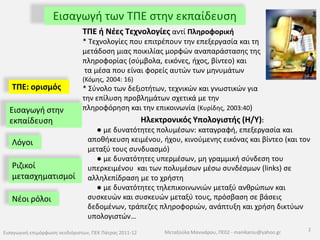 Εισαγωγή των ΤΠΕ στην εκπαίδευσηΤΠΕ ή Νέες Τεχνολογίες αντί Πληροφορική* Τεχνολογίες που επιτρέπουν την επεξεργασία και τη μετάδοση μιας ποικιλίας μορφών αναπαράστασης της πληροφορίας (σύμβολα, εικόνες, ήχος, βίντεο) και  τα μέσα που είναι φορείς αυτών των μηνυμάτων (Κόμης, 2004: 16) * Σύνολο των δεξιοτήτων, τεχνικών και γνωστικών για την επίλυση προβλημάτων σχετικά με την πληροφόρηση και την επικοινωνία (Κυρίδης, 2003:40) ΤΠΕ: ορισμός Εισαγωγή στην εκπαίδευσηΗλεκτρονικός Υπολογιστής (Η/Υ):● με δυνατότητες πολυμέσων: καταγραφή, επεξεργασία και αποθήκευση κειμένου, ήχου, κινούμενης εικόνας και βίντεο (και τον μεταξύ τους συνδυασμό)● με δυνατότητες υπερμέσων, μη γραμμική σύνδεση του υπερκειμένου  και των πολυμέσων μέσω συνδέσμων (links) σε αλληλεπίδραση με το χρήστη● με δυνατότητες τηλεπικοινωνιών μεταξύ ανθρώπων και συσκευών και συσκευών μεταξύ τους, πρόσβαση σε βάσεις δεδομένων, τράπεζες πληροφοριών, ανάπτυξη και χρήση δικτύων υπολογιστών…ΛόγοιΡιζικοί μετασχηματισμοίΝέοι ρόλοι 2Εισαγωγική επιμόρφωση νεοδιόριστων, ΠΕΚ Πάτρας 2011-12Μεταξούλα Μανικάρου, ΠΕ02 - manikarou@yahoo.gr