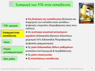 Εισαγωγή των ΤΠΕ στην εκπαίδευση● Στη διοίκηση της εκπαίδευσης (διοίκηση και διαχείριση των εκπαιδευτικών μονάδων - ψηφιακές υπηρεσίες πληροφόρησης προς τους πολίτες)● Ως αυτόνομο γνωστικό αντικείμενο - εργαλείο (διδασκαλία βασικών δεξιοτήτων χειρισμού Η/Υ, διδασκαλία Πληροφορικής, ψηφιακός γραμματισμός) ● Ως μέσο διδασκαλίας άλλων μαθημάτων (εκπαιδευτικά λογισμικά & περιβάλλοντα).● Ως μέσο επικοινωνίας● Εξ αποστάσεως εκπαίδευση ΤΠΕ: ορισμός Εισαγωγή στην εκπαίδευσηΛόγοιΡιζικοί μετασχηματισμοίΝέοι ρόλοι 3Εισαγωγική επιμόρφωση νεοδιόριστων, ΠΕΚ Πάτρας 2011-12Μεταξούλα Μανικάρου, ΠΕ02 - manikarou@yahoo.gr