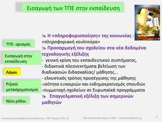 Εισαγωγή των ΤΠΕ στην εκπαίδευσηΗ «πληροφοριοποίηση» της κοινωνίας -  «πληροφοριακή κουλτούρα»Προσαρμογή του σχολείου στα νέα δεδομένα τεχνολογικής εξέλιξης-  γενική κρίση του εκπαιδευτικού συστήματος, - διδακτικά πλεονεκτήματα βελτίωση των διαδικασιών διδασκαλίας/ μάθησης…- ελκυστικός τρόπος προσέγγισης της μάθησηςισότητα ευκαιριών και εκδημοκρατισμός σπουδών
