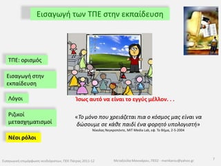 Εισαγωγή των ΤΠΕ στην εκπαίδευση● Η διαπίστωση του Seymour PapertΑν μας δινόταν η δυνατότητα να επαναφέρουμε στην ζωή από τον 19ο αιώνα  έναν πιλότο , έναν χειρουργό και έναν καθηγητή, πώς θα αντιδρούσαν σήμερα; ΤΠΕ: ορισμός Εισαγωγή στην εκπαίδευσηΛόγοιχειρουργείοκαμπίνα χειρισμού αεροσκάφουςΡιζικοί μετασχηματισμοίΝέοι ρόλοι αίθουσα διδασκαλίας6Εισαγωγική επιμόρφωση νεοδιόριστων, ΠΕΚ Πάτρας 2011-12Μεταξούλα Μανικάρου, ΠΕ02 - manikarou@yahoo.gr