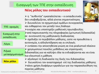Εισαγωγή των ΤΠΕ στην εκπαίδευσηΤΠΕ: ορισμός Εισαγωγή στην εκπαίδευσηΛόγοιΊσως αυτό να είναι το εγγύς μέλλον. . . Ριζικοί μετασχηματισμοί«Το μόνο που χρειάζεται πιαο κόσμος μας είναι να δώσουμε σε κάθε παιδί ένα φορητό υπολογιστή»         ΝίκολαςΝεγκροπόντε, MIT MediaLab, εφ. Το Βήμα, 2-5-2004Νέοι ρόλοι 7Εισαγωγική επιμόρφωση νεοδιόριστων, ΠΕΚ Πάτρας 2011-12Μεταξούλα Μανικάρου, ΠΕ02 - manikarou@yahoo.gr
