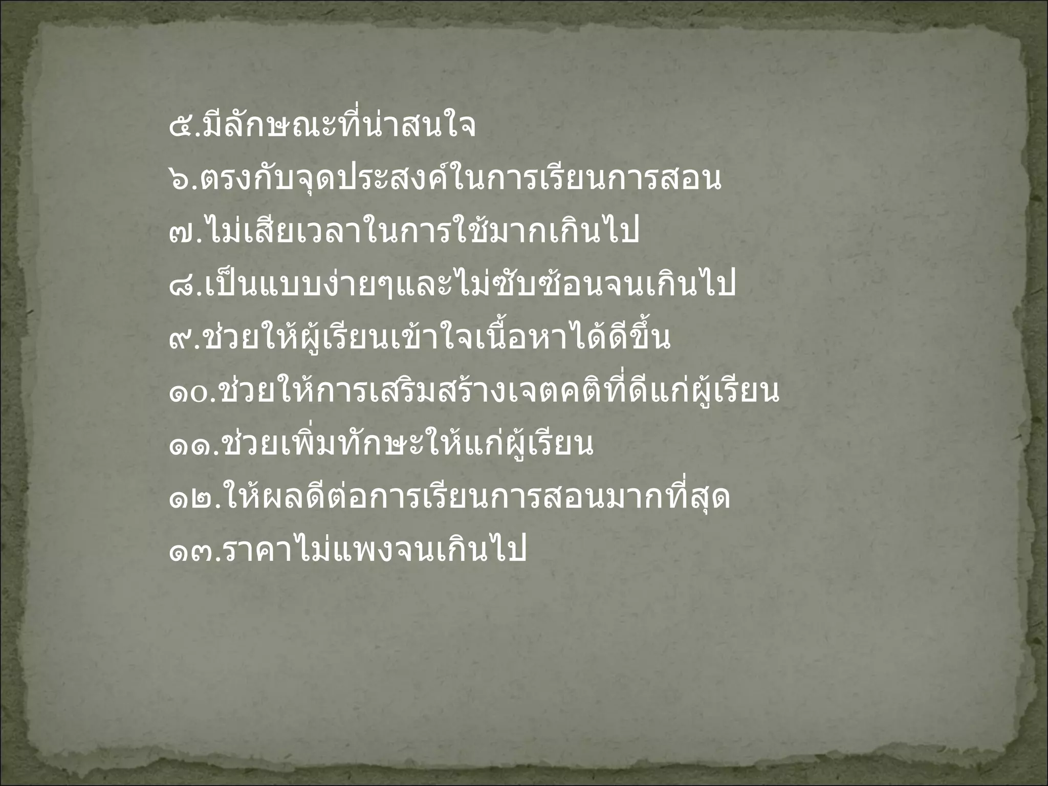 ๕ . มีลักษณะที่น่าสนใจ ๖ . ตรงกับจุดประสงค์ในการเรียนการสอน ๗ . ไม่เสียเวลาในการใช้มากเกินไป ๘ . เป็นแบบง่ายๆและไม่ซับซ้อนจนเกินไป ๙ . ช่วยให้ผู้เรียนเข้าใจเนื้อหาได้ดีขึ้น ๑ o . ช่วยให้การเสริมสร้างเจตคติที่ดีแก่ผู้เรียน ๑๑ . ช่วยเพิ่มทักษะให้แก่ผู้เรียน ๑๒ . ให้ผลดีต่อการเรียนการสอนมากที่สุด ๑๓ . ราคาไม่แพงจนเกินไป 