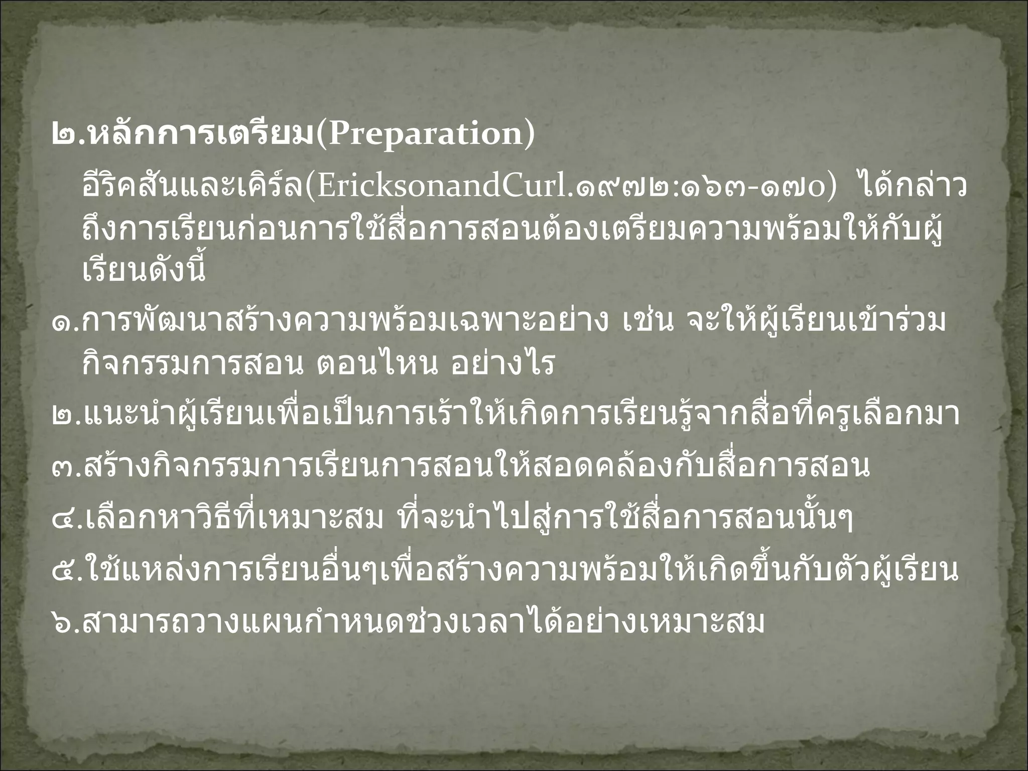 ๒ . หลักการเตรียม (Preparation) อีริคสันและเคิร์ล (EricksonandCurl . ๑๙๗๒ : ๑๖๓ - ๑๗ o)   ได้กล่าวถึงการเรียนก่อนการใช้สื่อการสอนต้องเตรียมความพร้อมให้กับผู้เรียนดังนี้ ๑ . การพัฒนาสร้างความพร้อมเฉพาะอย่าง เช่น จะให้ผู้เรียนเข้าร่วมกิจกรรมการสอน ตอนไหน อย่างไร ๒ . แนะนำผู้เรียนเพื่อเป็นการเร้าให้เกิดการเรียนรู้จากสื่อที่ครูเลือกมา ๓ . สร้างกิจกรรมการเรียนการสอนให้สอดคล้องกับสื่อการสอน ๔ . เลือกหาวิธีที่เหมาะสม ที่จะนำไปสู่การใช้สื่อการสอนนั้นๆ ๕ . ใช้แหล่งการเรียนอื่นๆเพื่อสร้างความพร้อมให้เกิดขึ้นกับตัวผู้เรียน ๖ . สามารถวางแผนกำหนดช่วงเวลาได้อย่างเหมาะสม 
