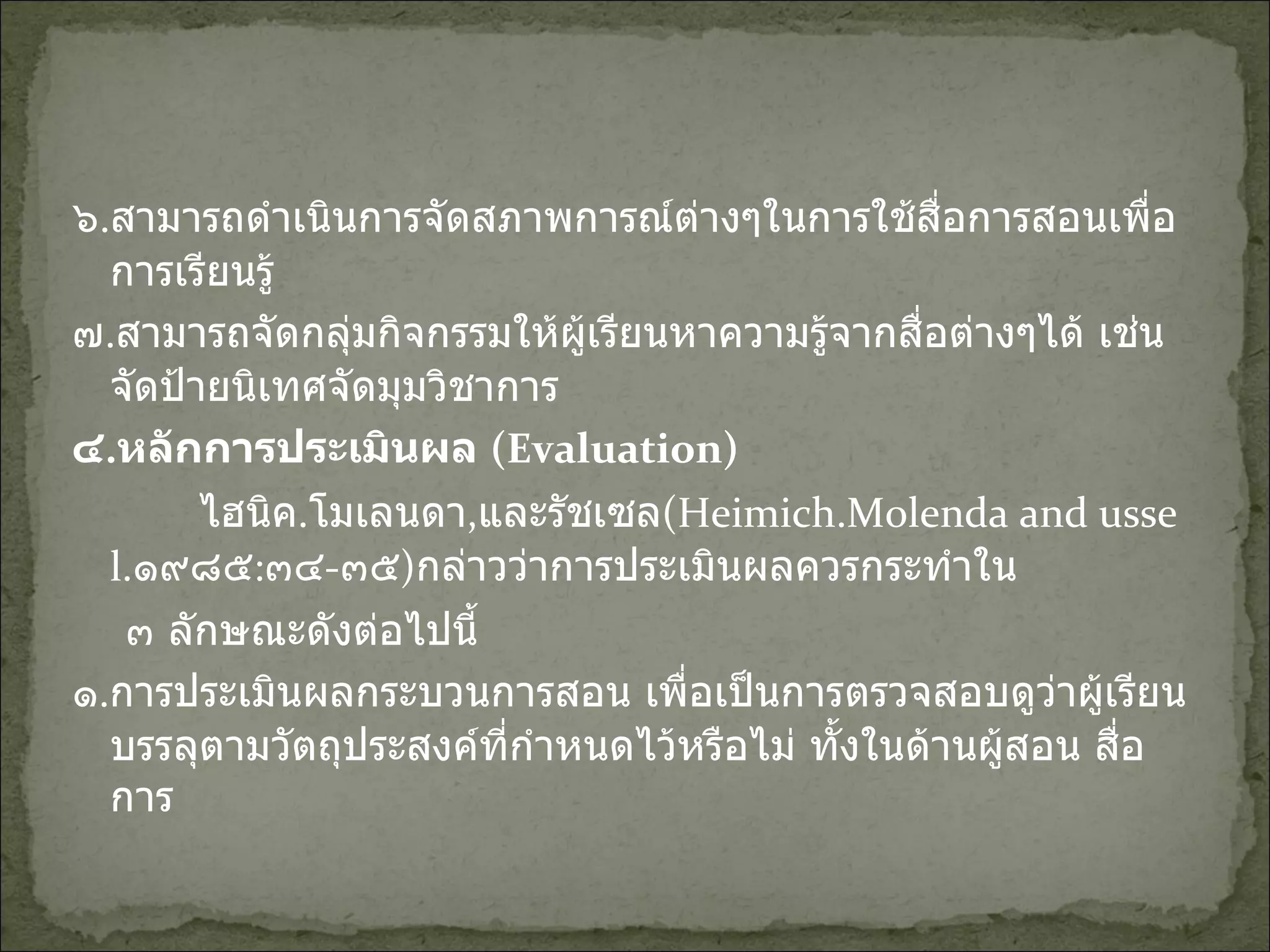 ๖ . สามารถดำเนินการจัดสภาพการณ์ต่างๆในการใช้สื่อการสอนเพื่อการเรียนรู้ ๗ . สามารถจัดกลุ่มกิจกรรมให้ผู้เรียนหาความรู้จากสื่อต่างๆได้ เช่น จัดป้ายนิเทศจัดมุมวิชาการ ๔ . หลักการประเมินผล  (Evaluation) ไฮนิค . โมเลนดา , และรัชเซล (Heimich.Molenda and ussel. ๑๙๘๕ : ๓๔ - ๓๕ ) กล่าวว่าการประเมินผลควรกระทำใน  ๓ ลักษณะดังต่อไปนี้ ๑ . การประเมินผลกระบวนการสอน เพื่อเป็นการตรวจสอบดูว่าผู้เรียนบรรลุตามวัตถุประสงค์ที่กำหนดไว้หรือไม่ ทั้งในด้านผู้สอน สื่อการ 