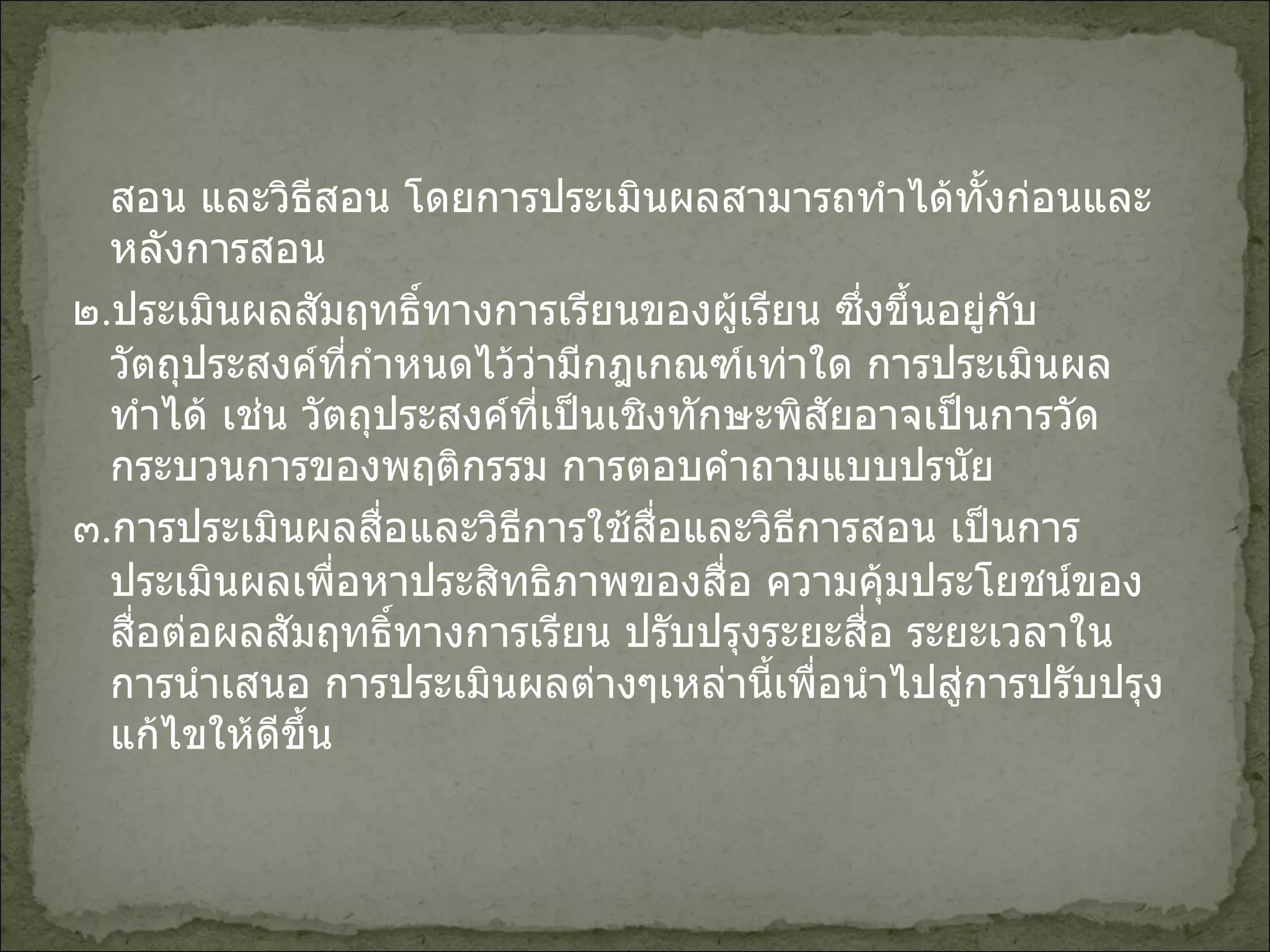 สอน และวิธีสอน โดยการประเมินผลสามารถทำได้ทั้งก่อนและหลังการสอน ๒ . ประเมินผลสัมฤทธิ์ทางการเรียนของผู้เรียน ซึ่งขึ้นอยู่กับวัตถุประสงค์ที่กำหนดไว้ว่ามีกฎเกณฑ์เท่าใด การประเมินผลทำได้ เช่น วัตถุประสงค์ที่เป็นเชิงทักษะพิสัยอาจเป็นการวัดกระบวนการของพฤติกรรม การตอบคำถามแบบปรนัย ๓ . การประเมินผลสื่อและวิธีการใช้สื่อและวิธีการสอน เป็นการประเมินผลเพื่อหาประสิทธิภาพของสื่อ ความคุ้มประโยชน์ของสื่อต่อผลสัมฤทธิ์ทางการเรียน ปรับปรุงระยะสื่อ ระยะเวลาในการนำเสนอ การประเมินผลต่างๆเหล่านี้เพื่อนำไปสู่การปรับปรุงแก้ไขให้ดีขึ้น 