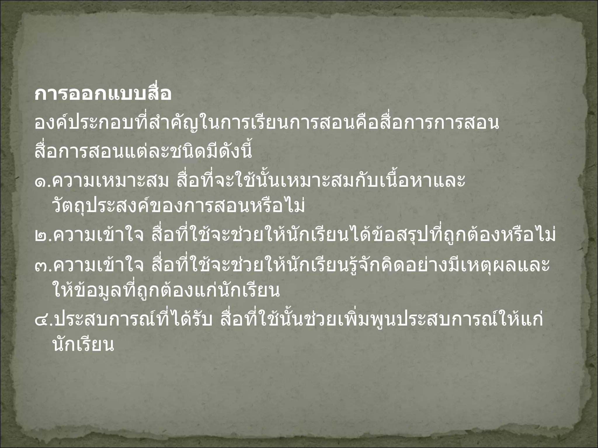 การออกแบบสื่อ องค์ประกอบที่สำคัญในการเรียนการสอนคือสื่อการการสอน สื่อการสอนแต่ละชนิดมีดังนี้ ๑ . ความเหมาะสม สื่อที่จะใช้นั้นเหมาะสมกับเนื้อหาและวัตถุประสงค์ของการสอนหรือไม่ ๒ . ความเข้าใจ สื่อที่ใช้จะช่วยให้นักเรียนได้ข้อสรุปที่ถูกต้องหรือไม่ ๓ . ความเข้าใจ สื่อที่ใช้จะช่วยให้นักเรียนรู้จักคิดอย่างมีเหตุผลและให้ข้อมูลที่ถูกต้องแก่นักเรียน ๔ . ประสบการณ์ที่ได้รับ สื่อที่ใช้นั้นช่วยเพิ่มพูนประสบการณ์ให้แก่นักเรียน 