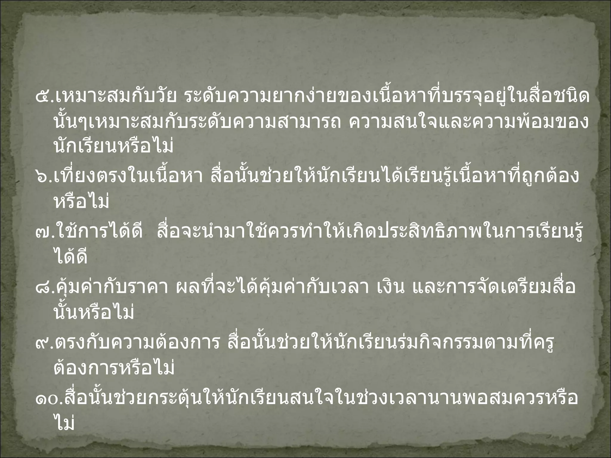 ๕ . เหมาะสมกับวัย ระดับความยากง่ายของเนื้อหาที่บรรจุอยู่ในสื่อชนิดนั้นๆเหมาะสมกับระดับความสามารถ ความสนใจและความพ้อมของนักเรียนหรือไม่ ๖ . เที่ยงตรงในเนื้อหา สื่อนั้นช่วยให้นักเรียนได้เรียนรู้เนื้อหาที่ถูกต้องหรือไม่ ๗ . ใช้การได้ดี  สื่อจะนำมาใช้ควรทำให้เกิดประสิทธิภาพในการเรียนรู้ได้ดี ๘ . คุ้มค่ากับราคา ผลที่จะได้คุ้มค่ากับเวลา เงิน และการจัดเตรียมสื่อนั้นหรือไม่ ๙ . ตรงกับความต้องการ สื่อนั้นช่วยให้นักเรียนร่มกิจกรรมตามที่ครูต้องการหรือไม่ ๑ o . สื่อนั้นช่วยกระตุ้นให้นักเรียนสนใจในช่วงเวลานานพอสมควรหรือไม่ 