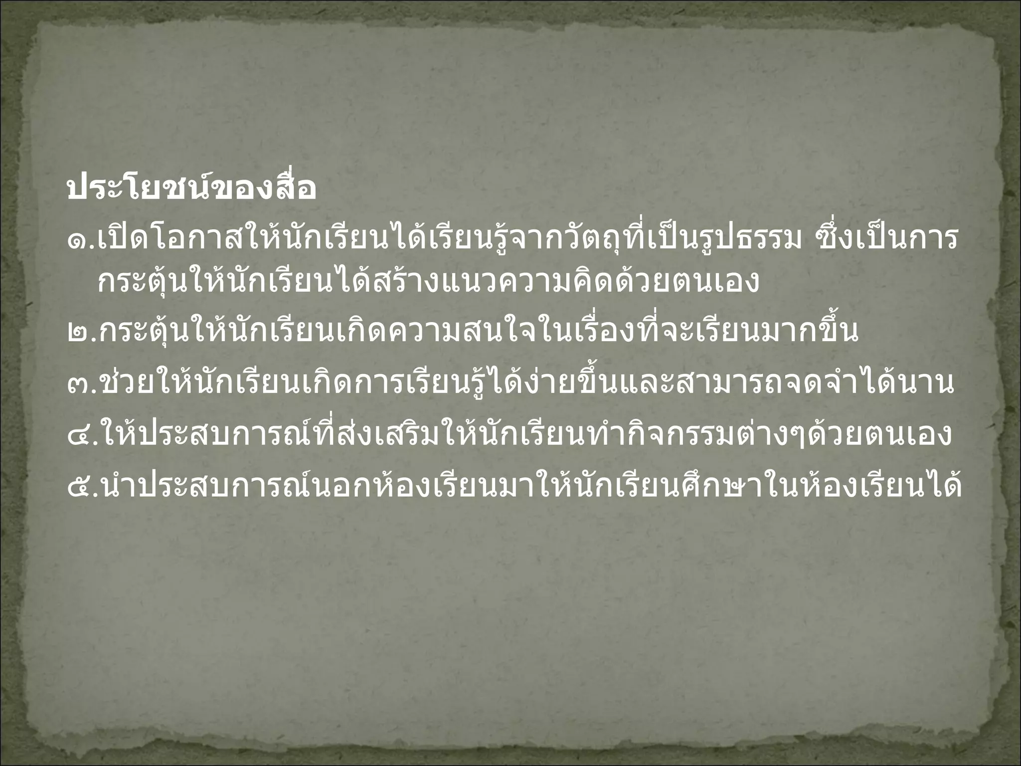 ประโยชน์ของสื่อ ๑ . เปิดโอกาสให้นักเรียนได้เรียนรู้จากวัตถุที่เป็นรูปธรรม ซึ่งเป็นการกระตุ้นให้นักเรียนได้สร้างแนวความคิดด้วยตนเอง ๒ . กระตุ้นให้นักเรียนเกิดความสนใจในเรื่องที่จะเรียนมากขึ้น ๓ . ช่วยให้นักเรียนเกิดการเรียนรู้ได้ง่ายขึ้นและสามารถจดจำได้นาน ๔ . ให้ประสบการณ์ที่ส่งเสริมให้นักเรียนทำกิจกรรมต่างๆด้วยตนเอง ๕ . นำประสบการณ์นอกห้องเรียนมาให้นักเรียนศึกษาในห้องเรียนได้ 