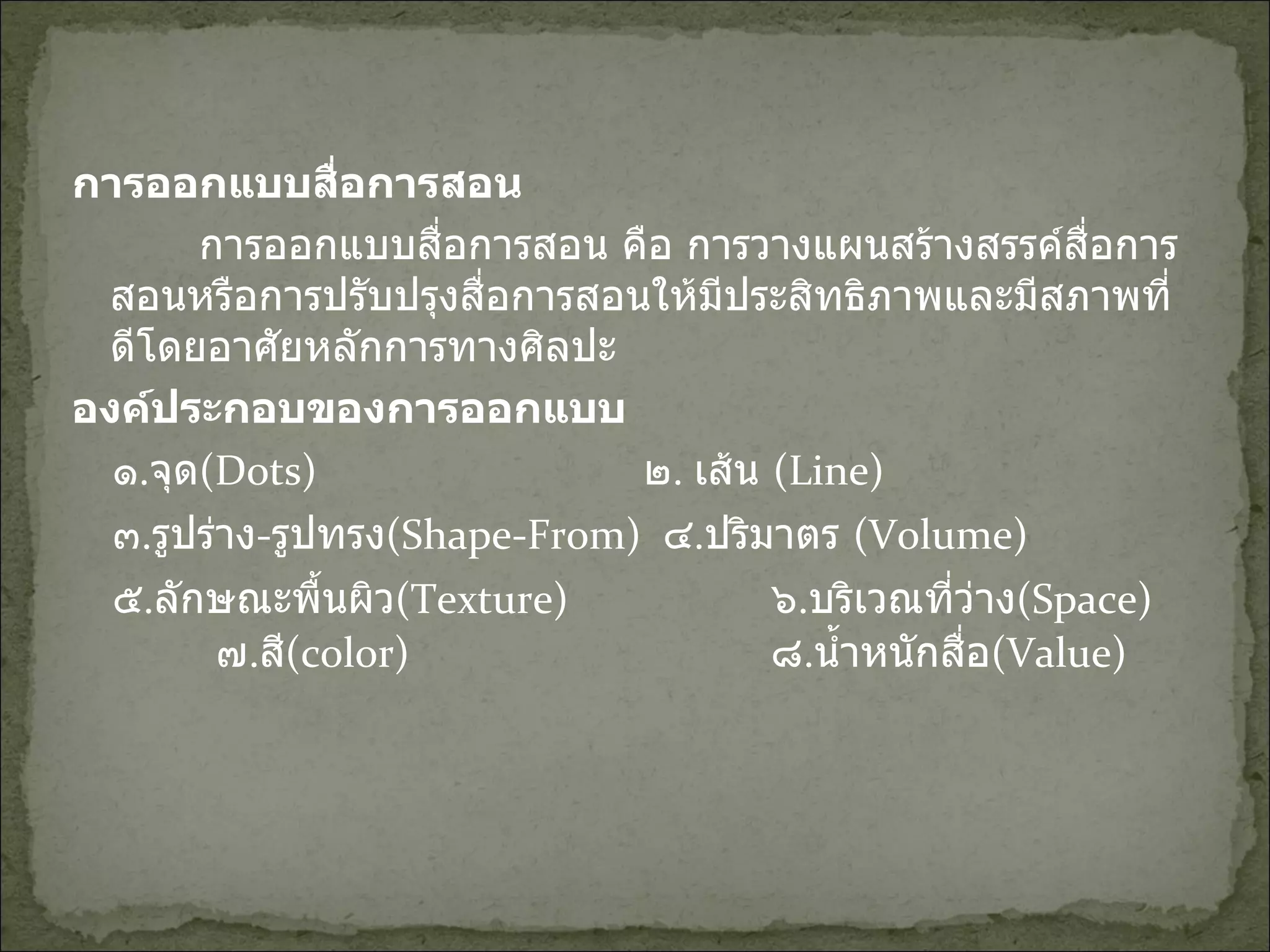 การออกแบบสื่อการสอน การออกแบบสื่อการสอน คือ การวางแผนสร้างสรรค์สื่อการสอนหรือการปรับปรุงสื่อการสอนให้มีประสิทธิภาพและมีสภาพที่ดีโดยอาศัยหลักการทางศิลปะ องค์ประกอบของการออกแบบ ๑ . จุด (Dots)    ๒ .  เส้น   (Line)  ๓ . รูปร่าง - รูปทรง (Shape-From)  ๔ . ปริมาตร   (Volume)  ๕ . ลักษณะพื้นผิว (Texture)    ๖ . บริเวณที่ว่าง (Space)  ๗ . สี (color)    ๘ . น้ำหนักสื่อ (Value) 