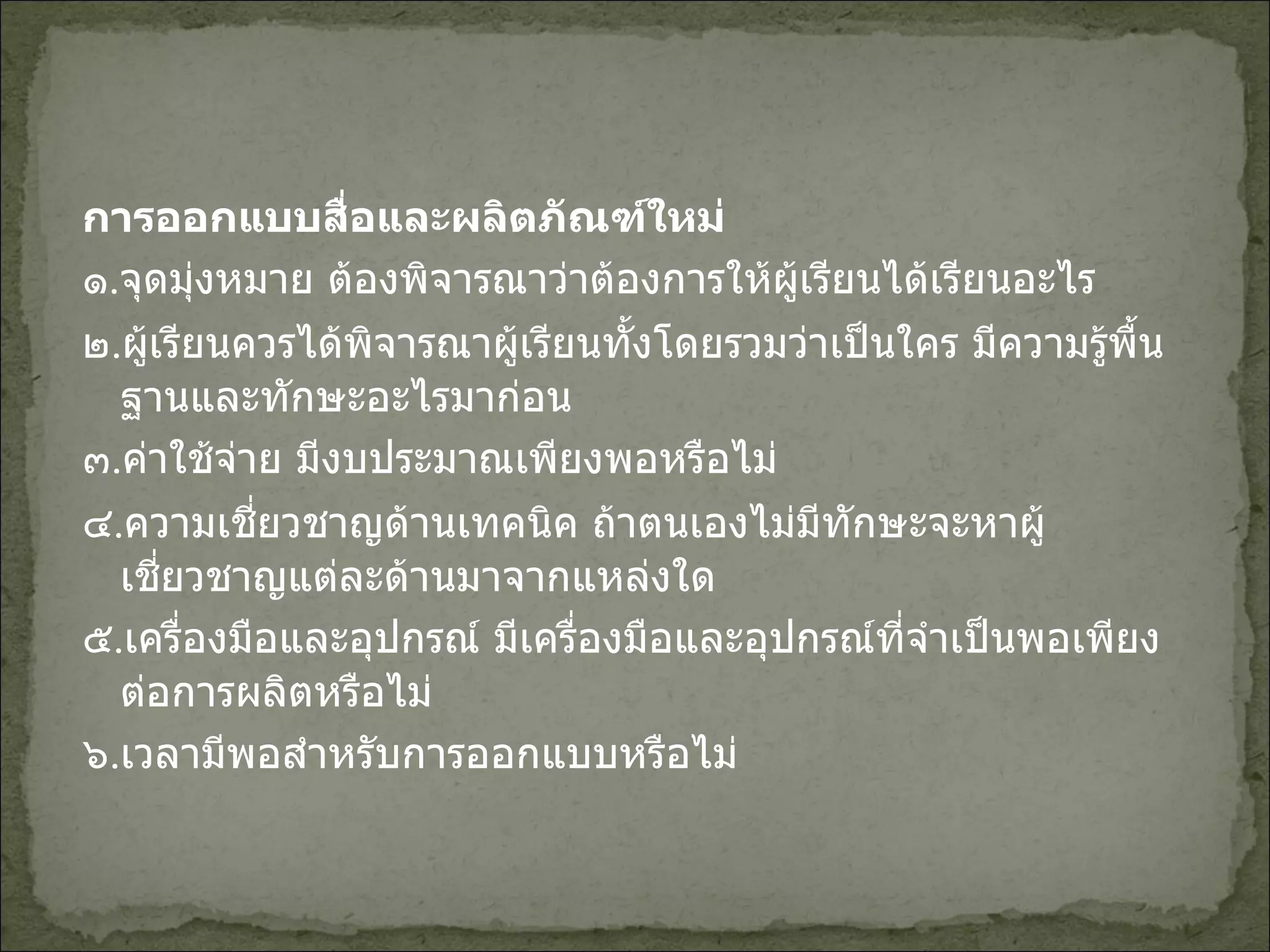 การออกแบบสื่อและผลิตภัณฑ์ใหม่ ๑ . จุดมุ่งหมาย ต้องพิจารณาว่าต้องการให้ผู้เรียนได้เรียนอะไร ๒ . ผู้เรียนควรได้พิจารณาผู้เรียนทั้งโดยรวมว่าเป็นใคร มีความรู้พื้นฐานและทักษะอะไรมาก่อน ๓ . ค่าใช้จ่าย มีงบประมาณเพียงพอหรือไม่ ๔ . ความเชี่ยวชาญด้านเทคนิค ถ้าตนเองไม่มีทักษะจะหาผู้เชี่ยวชาญแต่ละด้านมาจากแหล่งใด ๕ . เครื่องมือและอุปกรณ์ มีเครื่องมือและอุปกรณ์ที่จำเป็นพอเพียงต่อการผลิตหรือไม่ ๖ . เวลามีพอสำหรับการออกแบบหรือไม่   