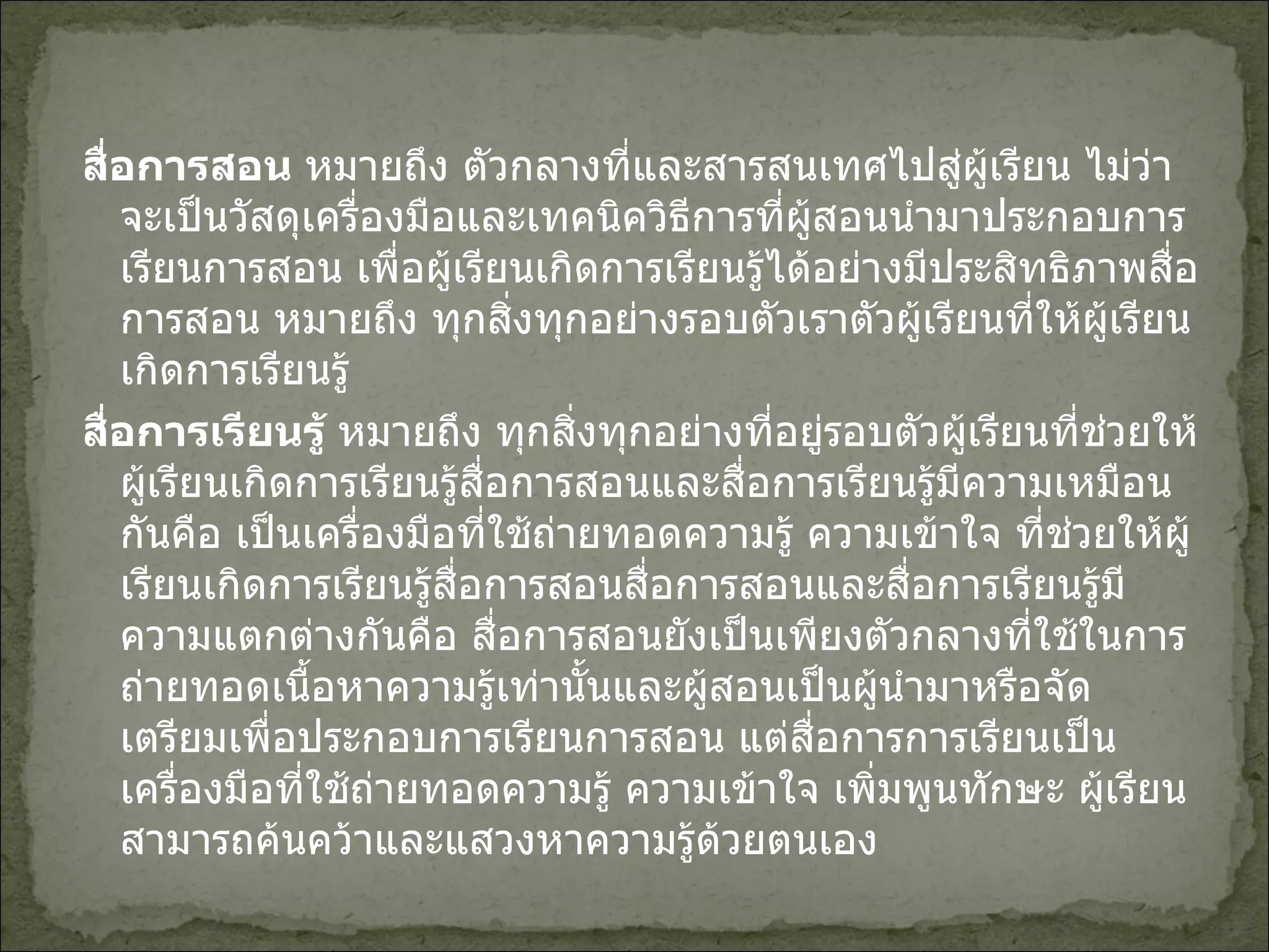 สื่อการสอน  หมายถึง ตัวกลางที่และสารสนเทศไปสู่ผู้เรียน ไม่ว่าจะเป็นวัสดุเครื่องมือและเทคนิควิธีการที่ผู้สอนนำมาประกอบการเรียนการสอน เพื่อผู้เรียนเกิดการเรียนรู้ได้อย่างมีประสิทธิภาพสื่อการสอน หมายถึง ทุกสิ่งทุกอย่างรอบตัวเราตัวผู้เรียนที่ให้ผู้เรียนเกิดการเรียนรู้ สื่อการเรียนรู้  หมายถึง ทุกสิ่งทุกอย่างที่อยู่รอบตัวผู้เรียนที่ช่วยให้ผู้เรียนเกิดการเรียนรู้สื่อการสอนและสื่อการเรียนรู้มีความเหมือนกันคือ เป็นเครื่องมือที่ใช้ถ่ายทอดความรู้ ความเข้าใจ ที่ช่วยให้ผู้เรียนเกิดการเรียนรู้สื่อการสอนสื่อการสอนและสื่อการเรียนรู้มีความแตกต่างกันคือ สื่อการสอนยังเป็นเพียงตัวกลางที่ใช้ในการถ่ายทอดเนื้อหาความรู้เท่านั้นและผู้สอนเป็นผู้นำมาหรือจัดเตรียมเพื่อประกอบการเรียนการสอน แต่สื่อการการเรียนเป็นเครื่องมือที่ใช้ถ่ายทอดความรู้ ความเข้าใจ เพิ่มพูนทักษะ ผู้เรียนสามารถค้นคว้าและแสวงหาความรู้ด้วยตนเอง 