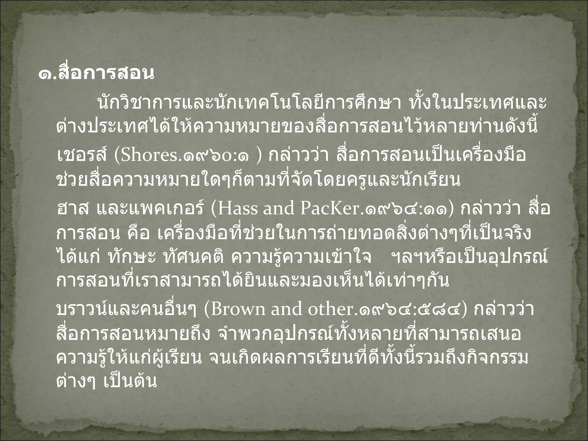 ๑ . สื่อการสอน นักวิชาการและนักเทคโนโลยีการศึกษา ทั้งในประเทศและต่างประเทศได้ให้ความหมายของสื่อการสอนไว้หลายท่านดังนี้ เชอรส์  ( Shores . ๑๙๖ o: ๑  )  กล่าวว่า สื่อการสอนเป็นเครื่องมือช่วยสื่อความหมายใดๆก็ตามที่จัดโดยครูและนักเรียน ฮาส และแพคเกอร์  (Hass and PacKer . ๑๙๖๔ : ๑๑ )  กล่าวว่า สื่อการสอน คือ เครื่องมือที่ช่วยในการถ่ายทอดสิ่งต่างๆที่เป็นจริงได้แก่ ทักษะ ทัศนคติ ความรู้ความเข้าใจ  ฯลฯหรือเป็นอุปกรณ์การสอนที่เราสามารถได้ยินและมองเห็นได้เท่าๆกัน บราวน์และคนอื่นๆ  (Brown and other . ๑๙๖๔ : ๕๘๔ )  กล่าวว่าสื่อการสอนหมายถึง จำพวกอุปกรณ์ทั้งหลายที่สามารถเสนอความรู้ให้แก่ผู้เรียน จนเกิดผลการเรียนที่ดีทั้งนี้รวมถึงกิจกรรมต่างๆ เป็นต้น 